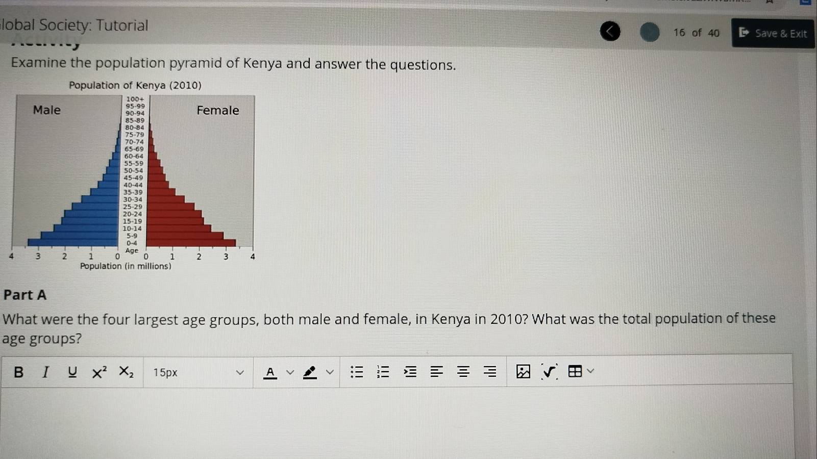 lobal Society: Tutorial 
16 of 40 E Save & Exit 
Examine the population pyramid of Kenya and answer the questions. 
Population of Kenya (2010)
100 +
95-99
Male 90 - 94 Female
85 - 89
75 -79
70-74
-59
0-4
4 3 2 1 0 、 2 3 4
Population (in millions) 
Part A 
What were the four largest age groups, both male and female, in Kenya in 2010? What was the total population of these 
age groups? 
B I U X^2 X_2 15px 
A