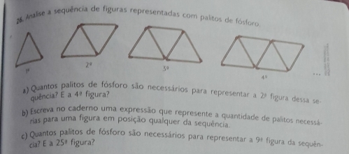 Analise a sequência de figuras representadas com palitos de fósforo.
2°
4^2. . 
a) Quantos paí es de fósforo são necessários para representar a 2ª figura dessa se-
quência? E a 4^0 figura?
b) Escreva no caderno uma expressão que represente a quantidade de palitos necessá
rias para uma figura em posição qualquer da sequência.
c) Quantos palitos de fósforo são necessários para representar a y figura da sequên-
cia? E a 25° figura?