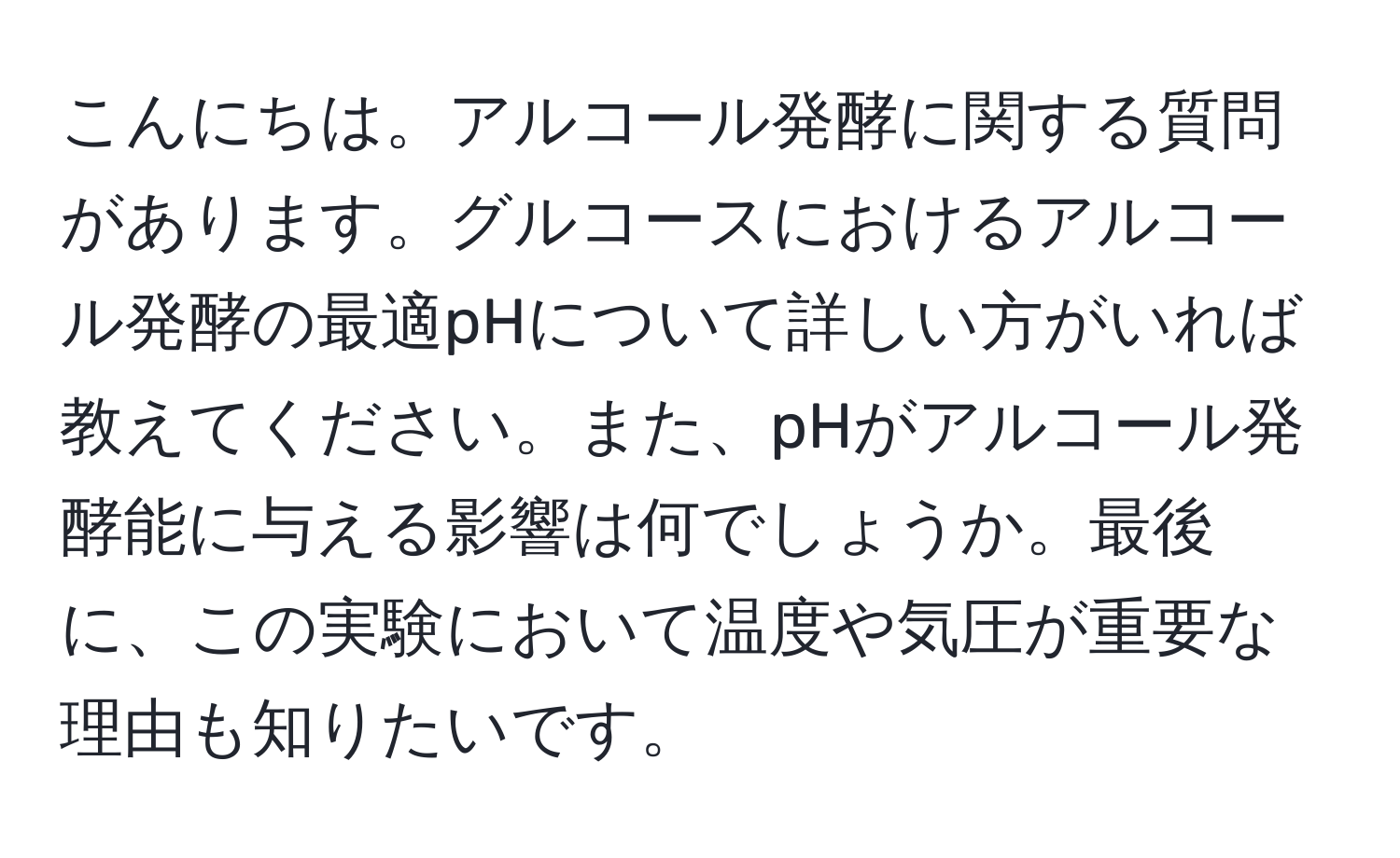 こんにちは。アルコール発酵に関する質問があります。グルコースにおけるアルコール発酵の最適pHについて詳しい方がいれば教えてください。また、pHがアルコール発酵能に与える影響は何でしょうか。最後に、この実験において温度や気圧が重要な理由も知りたいです。