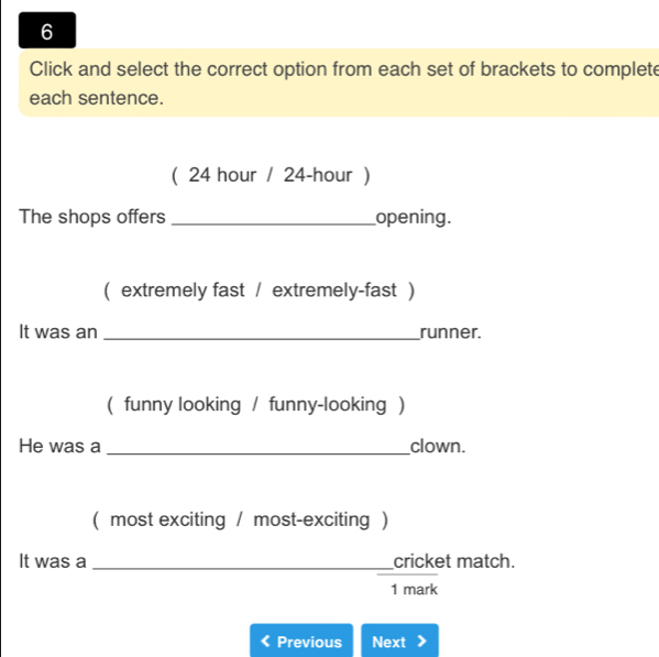 Click and select the correct option from each set of brackets to complete 
each sentence. 
( 24 hour / 24-hour ) 
The shops offers_ opening. 
( extremely fast / extremely-fast ) 
It was an _runner. 
( funny looking / funny-looking ) 
He was a _clown. 
( most exciting / most-exciting ) 
It was a __cricket match. 
1 mark 
Previous Next