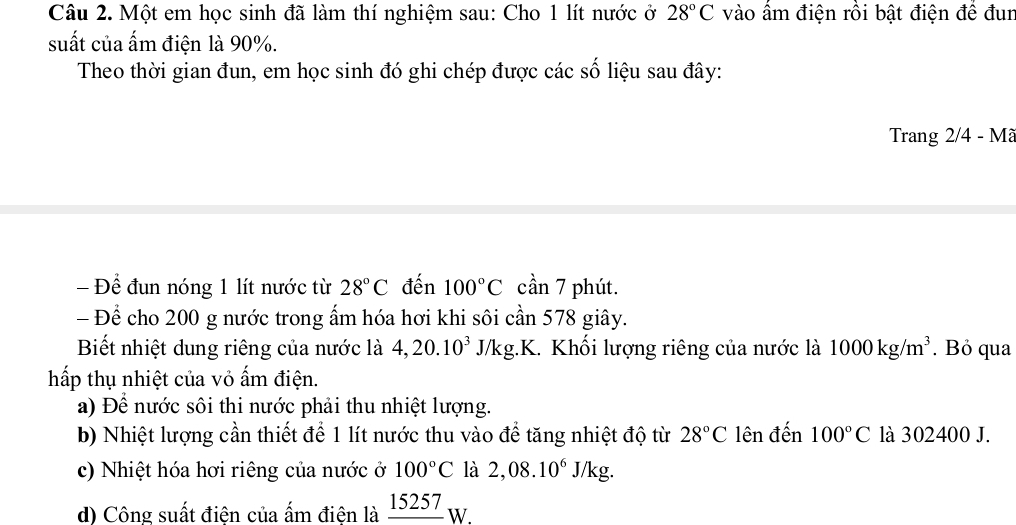 Một em học sinh đã làm thí nghiệm sau: Cho 1 lít nước ở 28°C vào ẩm điện rồi bật điện đề đun 
suất của ấm điện là 90%. 
Theo thời gian đun, em học sinh đó ghi chép được các số liệu sau đây: 
Trang 2/4 - Mã 
- Để đun nóng 1 lít nước từ 28°C đến 100°C cần 7 phút. 
- Để cho 200 g nước trong ấm hóa hơi khi sôi cần 578 giây. 
Biết nhiệt dung riêng của nước là 4, 20.10^3J/1 kg.K. Khối lượng riêng của nước là 1000kg/m^3. Bỏ qua 
hấp thụ nhiệt của vỏ ấm điện. 
a) Để nước sôi thi nước phải thu nhiệt lượng. 
b) Nhiệt lượng cần thiết để 1 lít nước thu vào để tăng nhiệt độ từ 28°C lên đến 100°C là 302400 J. 
c) Nhiệt hóa hơi riêng của nước ở 100°C là 2,08.10^6J/kg. 
d) Công suất điện của ấm điện là _ 15257W.