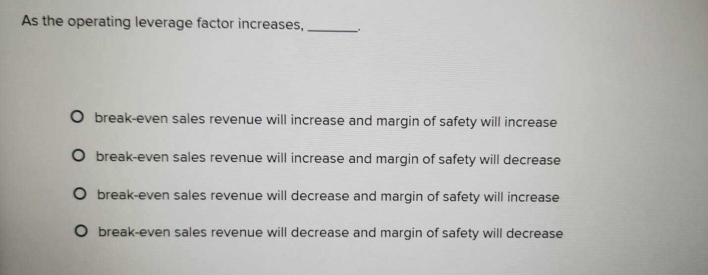 As the operating leverage factor increases,_
break-even sales revenue will increase and margin of safety will increase
break-even sales revenue will increase and margin of safety will decrease
break-even sales revenue will decrease and margin of safety will increase
break-even sales revenue will decrease and margin of safety will decrease