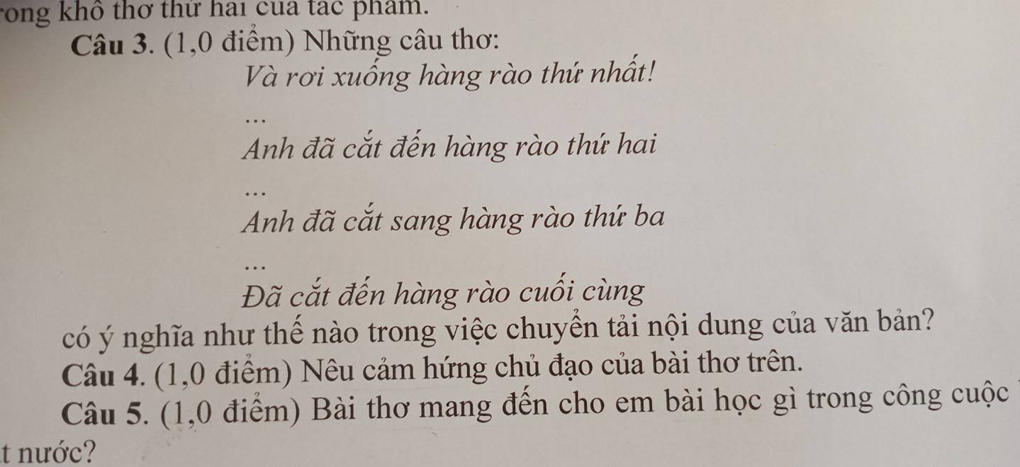 rong khô thơ thứ hai cua tạc phẩm. 
Câu 3. (1,0 điểm) Những câu thơ: 
Và rơi xuống hàng rào thứ nhất! 
_ 
Anh đã cắt đến hàng rào thứ hai 
_ 
Anh đã cắt sang hàng rào thứ ba 
_ 
Đã cắt đến hàng rào cuối cùng 
có ý nghĩa như thể nào trong việc chuyển tải nội dung của văn bản? 
Câu 4. (1,0 điểm) Nêu cảm hứng chủ đạo của bài thơ trên. 
Câu 5. (1,0 điểm) Bài thơ mang đến cho em bài học gì trong công cuộc 
t nước?