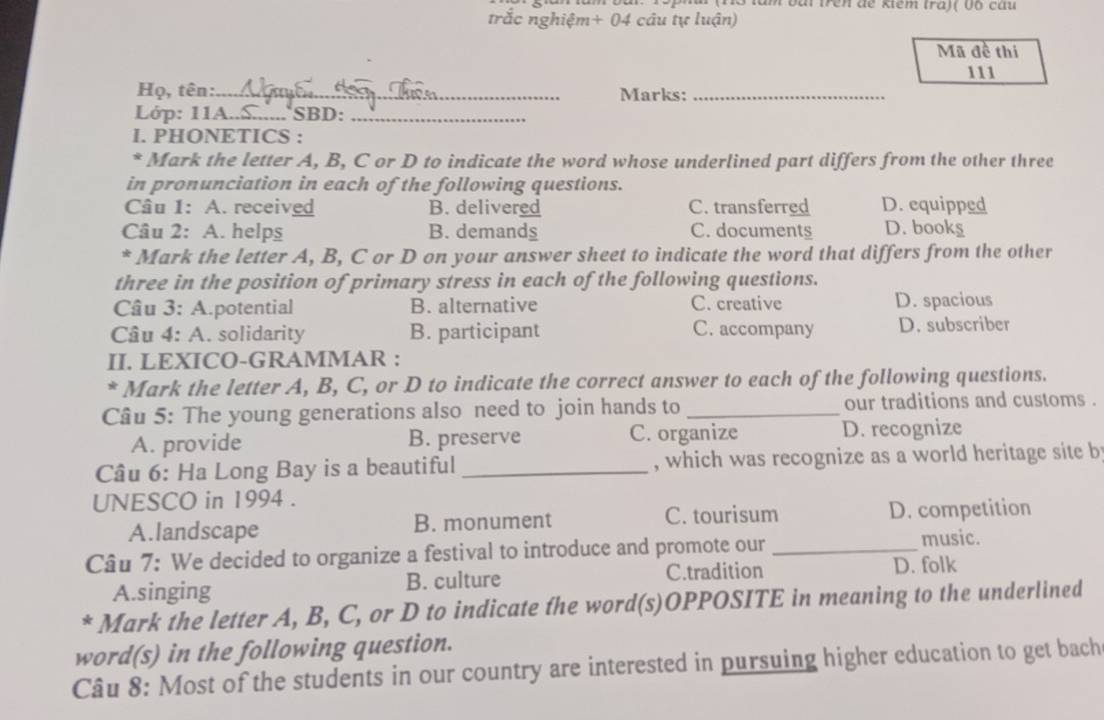 ho tăm bắi trên dế ktêm tra)( vó câu
trắc nghiệm+ 04 câu tự luận)
Mã đề thi
111
Họ, tên:_ Marks:_
Lớp: 11A.._ SBD:_
I. PHONETICS :
* Mark the letter A, B, C or D to indicate the word whose underlined part differs from the other three
in pronunciation in each of the following questions.
Câu 1: A. received B. delivered C. transferred D. equipped
Câu 2: A. helps B. demands C. documents D. book§
* Mark the letter A, B, C or D on your answer sheet to indicate the word that differs from the other
three in the position of primary stress in each of the following questions.
Câu 3: A.potential B. alternative C. creative D. spacious
Câu 4: A. solidarity B. participant C. accompany D. subscriber
II. LEXICO-GRAMMAR :
* Mark the letter A, B, C, or D to indicate the correct answer to each of the following questions.
Câu 5: The young generations also need to join hands to _our traditions and customs .
A. provide B. preserve C. organize D. recognize
Câu 6: Ha Long Bay is a beautiful _, which was recognize as a world heritage site b
UNESCO in 1994 .
A.landscape B. monument C. tourisum D. competition
Câu 7: We decided to organize a festival to introduce and promote our _music.
A.singing B. culture C.tradition D. folk
* Mark the letter A, B, C, or D to indicate fhe word(s)OPPOSITE in meaning to the underlined
word(s) in the following question.
Câu 8: Most of the students in our country are interested in pursuing higher education to get bach