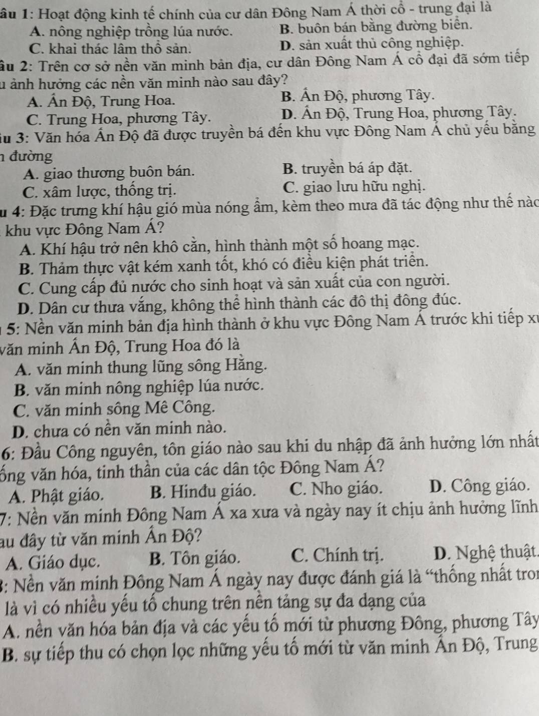 ầu 1: Hoạt động kinh tế chính của cư dân Đông Nam Á thời cổ - trung đại là
A. nông nghiệp trồng lúa nước. B. buôn bán bằng đường biển.
C. khai thác lâm thổ sản. D. sản xuất thủ công nghiệp.
âu 2: Trên cơ sở nền văn minh bản địa, cư dân Đông Nam Á cổ đại đã sớm tiếp
u ảnh hưởng các nền văn minh nào sau đây?
A. Ấn Độ, Trung Hoa.
B. Ấn Độ, phương Tây.
C. Trung Hoa, phương Tây. D. Ấn Độ, Trung Hoa, phương Tây.
Su 3: Văn hóa Ấn Độ đã được truyền bá đến khu vực Đông Nam Á chủ yếu băng
1 đường
A. giao thương buôn bán. B. truyền bá áp đặt.
C. xâm lược, thống trị. C. giao lưu hữu nghị.
Su 4: Đặc trưng khí hậu gió mùa nóng ẩm, kèm theo mưa đã tác động như thể nào
khu vực Đông Nam Á?
A. Khí hậu trở nên khô cằn, hình thành một số hoang mạc.
B. Thảm thực vật kém xanh tốt, khó có điều kiện phát triển.
C. Cung cấp đủ nước cho sinh hoạt và sản xuất của con người.
D. Dân cư thưa vắng, không thể hình thành các đô thị đông đúc.
*  5:  Nền văn minh bản địa hình thành ở khu vực Đông Nam Á trước khi tiếp xỉ
văn minh Ấn Độ, Trung Hoa đó là
A. văn minh thung lũng sông Hằng.
B. văn minh nông nghiệp lúa nước.
C. văn minh sông Mê Công.
D. chưa có nền văn minh nào.
6: Đầu Công nguyên, tôn giáo nào sau khi du nhập đã ảnh hưởng lớn nhất
vống văn hóa, tinh thần của các dân tộc Đông Nam Á?
A. Phật giáo. B. Hinđu giáo. C. Nho giáo. D. Công giáo.
7: Nền văn minh Đông Nam Á xa xưa và ngày nay ít chịu ảnh hưởng lĩnh
au đây từ văn minh Ấn Độ?
A. Giáo dục. B. Tôn giáo. C. Chính trị. D. Nghệ thuật.
3: Nền văn minh Đông Nam Á ngày nay được đánh giá là “thống nhất tron
là vì có nhiều yếu tổ chung trên nên tảng sự đa dạng của
A. nền văn hóa bản địa và các yếu tố mới từ phương Đông, phương Tây
B. sự tiếp thu có chọn lọc những yếu tố mới từ văn minh Ấn Độ, Trung