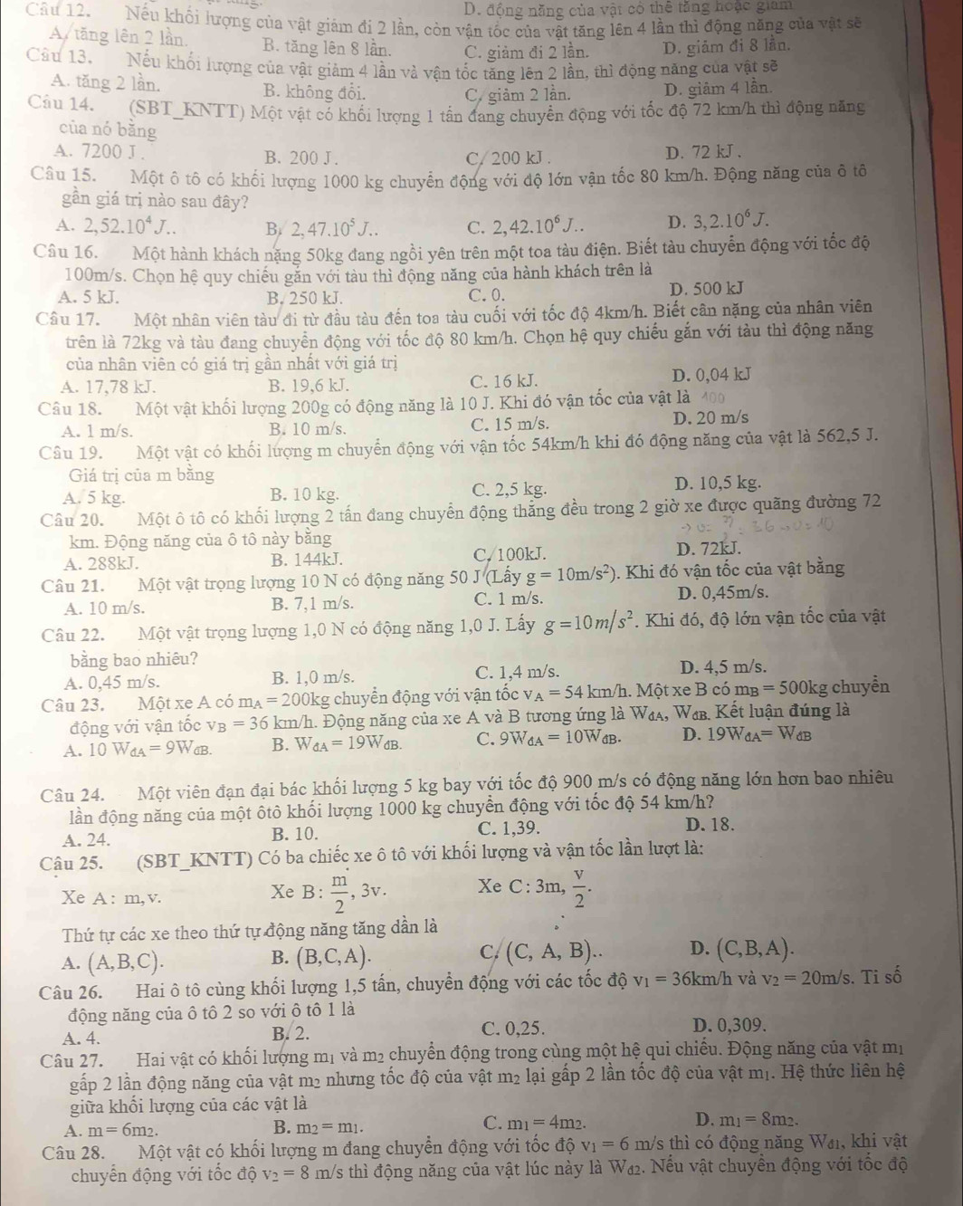 D. động năng của vật có thể tăng hoặc giam
Cầu 12.  Nếu khối lượng của vật giám đị 2 lần, còn vận tốc của vật tăng lên 4 lần thì động năng của vật sẽ
A tăng lên 2 lần. B. tăng lên 8 lần. C. giảm đi 2 lần. D. giảm đi 8 lần.
Câu 13. Nếu khối lượng của vật giảm 4 lần và vận tốc tăng lên 2 lần, thì động năng của vật sẽ
A. tăng 2 lần. B. không đổi. D. giâm 4 lần.
C. giảm 2 lần.
Câu 14. (SBT_KNTT) Một vật có khối lượng 1 tấn đang chuyển động với tốc độ 72 km/h thì động năng
của nó bǎng
A. 7200 J . B. 200 J. C/ 200 kJ. D. 72 kJ .
Câu 15. Một ô tô có khối lượng 1000 kg chuyển động với độ lớn vận tốc 80 km/h. Động năng của ô tô
gần giá trị nào sau đây?
A. 2,52.10^4J... B. 2,47.10^5J... C. 2,42.10^6J... D. 3,2.10^6J.
Câu 16. Một hành khách nặng 50kg đang ngồi yên trên một toa tàu điện. Biết tàu chuyển động với tốc độ
100m/s. Chọn hệ quy chiếu găn với tàu thì động năng của hành khách trên là
A. 5 kJ. B. 250 kJ. C.0. D. 500 kJ
Câu 17. Một nhân viên tàu đi từ đầu tàu đến toa tàu cuối với tốc độ 4km/h. Biết cân nặng của nhân viên
trên là 72kg và tàu đang chuyển động với tốc độ 80 km/h. Chọn hệ quy chiếu gắn với tàu thì động năng
của nhân viên có giá trị gần nhất với giá trị
A. 17,78 kJ. B. 19,6 kJ. C. 16 kJ. D. 0,04 kJ
Câu 18. Một vật khối lượng 200g có động năng là 10 J. Khi đó vận tốc của vật là 400
A. l m/s. B. 10 m/s. C. 15 m/s. D. 20 m/s
Câu 19. Một vật có khối lượng m chuyển động với vận tốc 54km/h khi đó động năng của vật là 562,5 J.
Giá trị của m bằng D. 10,5 kg.
A. 5 kg. B. 10 kg. C. 2,5 kg.
Câu 20. Một ô tô có khối lượng 2 tấn đang chuyển động thắng đều trong 2 giờ xe được quãng đường 72
km. Động năng của ô tô này bằng D. 72kJ.
A. 288kJ. B. 144kJ. C. 100kJ.
Câu 21. Một vật trọng lượng 10 N có động năng 50 J (Lấy g=10m/s^2) 1. Khi đó vận tốc của vật bằng
A. 10 m/s. B. 7,1 m/s. C. 1 m/s. D. 0,45m/s.
Câu 22. Một vật trọng lượng 1,0 N có động năng 1,0 J. Lấy g=10m/s^2. Khi đó, độ lớn vận tốc của vật
bằng bao nhiêu?
C. 1,4 m/s.
A. 0,45 m/s. B. 1,0 m/s. D. 4,5 m/s.
Câu 23. Một xe A có m_A=200k kg chuyển động với vận tốc _A=54 km/h. Một xe B có 1 m_B=500kg chuyển
động với vận tốc v B=36 km/h. Động năng của xe A và B tương ứng là W₄₄, Wœв. Kết luận đúng là
A. 10W_dA=9W_dB. B. W_dA=19W_dB. C. 9W_dA=10W_dB. D. 19W_dA=W_dB
Câu 24. Một viên đạn đại bác khối lượng 5 kg bay với tốc độ 900 m/s có động năng lớn hơn bao nhiêu
lần động năng của một ôtô khối lượng 1000 kg chuyển động với tốc độ 54 km/h?
A. 24. B. 10. C. 1,39.
D. 18.
Câu 25. (SBT_KNTT) Có ba chiếc xe ô tô với khối lượng và vận tốc lần lượt là:
Xe A : m, v. Xe B:  m/2 ,3v. Xe C:3m, v/2 .
Thứ tự các xe theo thứ tự động năng tăng dẫn là
A. (A,B,C). (B,C,A). (C,A,B). D. (C,B,A).
B.
C.
Câu 26. Hai ô tô cùng khối lượng 1,5 tấn, chuyển động với các tốc độ v_1=36km/h và v_2=20m/s. Ti số
động năng của ô tô 2 so với ô tô 1 là D. 0,309.
A. 4. B. 2. C. 0,25.
Câu 27. Hai vật có khối lượng mị và m2 chuyển động trong cùng một hệ qui chiếu. Động năng của vật mị
gấp 2 lần động năng của vật m2 nhưng tốc độ của vật m₂ lại gấp 2 lần tốc độ của vật mị. Hệ thức liên hệ
giữa khối lượng của các vật là
B.
A. m=6m_2. m_2=m_1.
C. m_1=4m_2.
D. m_1=8m_2.
Câu 28. Một vật có khối lượng m đang chuyển động với tốc độ v_1=6 m/s thì có động năng Wa, khi vật
chuyển động với tốc độ v_2=8m Vs thì động năng của vật lúc này là W₄2. Nếu vật chuyền động với tốc độ