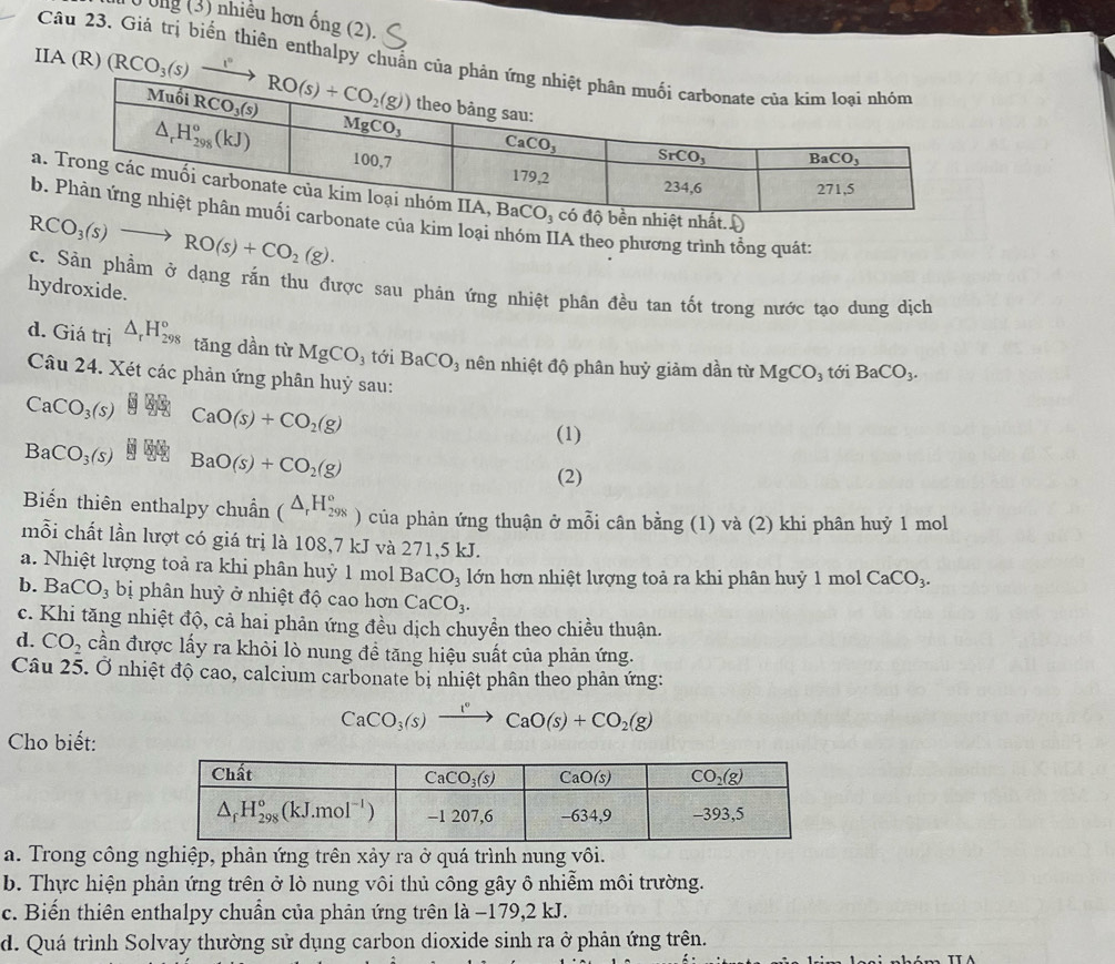 T0 Ông (3) nhiều hơn ống (2).
Câu 23. Giá trị biển thiên enthalpy chuẩn c
a
ba kim loại theo phương trình tổng quát:
RCO_3(s)to RO(s)+CO_2(g).
c. Sản phẩm ở dạng rắn thu được sau phản ứng nhiệt phân đều tan tốt trong nước tạo dung dịch
hydroxide.
d. Giá tri △ _rH_(298)° tǎng dần từ MgCO_3 tới BaCO_3 nên nhiệt độ phân huỷ giảm dần từ MgCO_3 tới BaCO_3.
Câu 24. Xét các phản ứng phân huỷ sau:
CaCO_3(s) CaO(s)+CO_2(g)
(1)
BaCO_3(s) § üG BaO(s)+CO_2(g)
(2)
Biến thiên enthalpy chuẩn (△ _rH_(298)° ) của phản ứng thuận ở mỗi cân bằng (1) và (2) khi phân huỷ 1 mol
mỗi chất lần lượt có giá trị là 108,7 kJ và 271,5 kJ.
a. Nhiệt lượng toả ra khi phân huỷ 1 mol BaCO_3 lớn hơn nhiệt lượng toả ra khi phân huỷ 1 mol CaCO_3.
b. BaCO_3 bị phân huỷ ở nhiệt độ cao hơn CaCO_3.
c. Khi tăng nhiệt độ, cả hai phản ứng đều dịch chuyền theo chiều thuận.
d. CO_2 cần được lấy ra khỏi lò nung đề tăng hiệu suất của phản ứng.
Câu 25. Ở nhiệt độ cao, calcium carbonate bị nhiệt phân theo phản ứng:
CaCO_3(s)xrightarrow 1°CaO(s)+CO_2(g)
Cho biết:
a. Trong công nghiệp, phản ứng trên xảy ra ở quá trình nung vôi.
b. Thực hiện phản ứng trên ở lò nung vôi thủ công gây ô nhiễm môi trường.
c. Biến thiên enthalpy chuẩn của phản ứng trên là −179,2 kJ.
d. Quá trình Solvay thường sử dụng carbon dioxide sinh ra ở phân ứng trên.