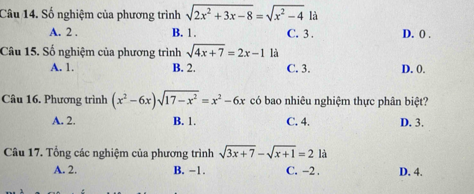 Số nghiệm của phương trình sqrt(2x^2+3x-8)=sqrt(x^2-4) là
A. 2. B. 1. C. 3. D. 0.
Câu 15. Số nghiệm của phương trình sqrt(4x+7)=2x-1 là
A. 1. B. 2. C. 3. D. 0.
Câu 16. Phương trình (x^2-6x)sqrt(17-x^2)=x^2-6x có bao nhiêu nghiệm thực phân biệt?
A. 2. B. 1. C. 4. D. 3.
Câu 17. Tổng các nghiệm của phương trình sqrt(3x+7)-sqrt(x+1)=2 là
A. 2. B. −1. C. −2. D. 4.