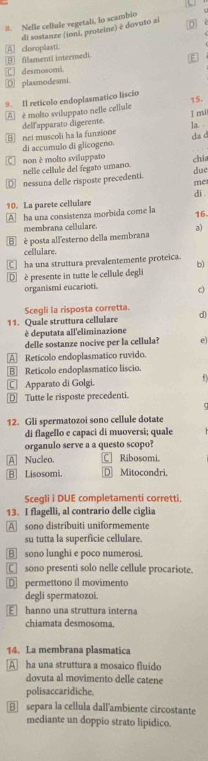 a
8. Nelle cellule vegetali, lo scambio
di sostanze (ioni, proteine) è dovuto ai D
A cloroplasti.
B filamenti intermedi.
C desmosomi. E
€ plasmodesmi.
9. Il reticolo endoplasmatico liscio 15.
A è molto sviluppato nelle cellule
I mi
dell'apparato digerente.
B nei muscoli ha la funzione ]a .
di accumulo di glicogeno. da d
C non è molto sviluppato chi
nelle cellule del fegato umano.
due
€£nessuna delle risposte precedenti. mer
10. La parete cellulare di .
A ha una consistenza morbida come la
16.
membrana cellulare.
B  è posta all'esterno della membrana a)
cellulare.
C ha una struttura prevalentemente proteica.
b)
D è presente in tutte le cellule degli
organismi eucarioti.
c)
Scegli la risposta corretta.
11. Quale struttura cellulare d)
è deputata all'eliminazione
delle sostanze nocive per la cellula? e)
A Reticolo endoplasmatico ruvido.
B Reticolo endoplasmatico liscio.
C Apparato di Golgi.
f
€ Tutte le risposte precedenti.
12. Gli spermatozoi sono cellule dotate
di flagello e capaci di muoversi; quale
organulo serve a a questo scopo?
A Nucleo. C Ribosomi.
B Lisosomi. D Mitocondri.
Scegli i DUE completamenti corretti.
13. I flagelli, al contrario delle ciglia
A sono distribuiti uniformemente
su tutta la superficie cellulare.
B] sono lunghi e poco numerosi.
C sono presenti solo nelle cellule procariote.
D permettono il movimento
degli spermatozoi.
Ehanno una struttura interna
chiamata desmosoma.
14. La membrana plasmatica
A ha una struttura a mosaico fluido
dovuta al movimento delle catene
polisaccaridiche.
B separa la cellula dall'ambiente circostante
mediante un doppio strato lipidico.