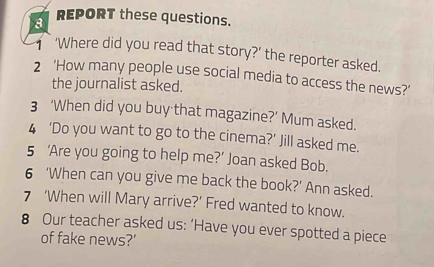 REPORT these questions. 
‘Where did you read that story?’ the reporter asked. 
2 ‘How many people use social media to access the news?’ 
the journalist asked. 
3 ‘When did you buy that magazine?’ Mum asked. 
4 ‘Do you want to go to the cinema?’ Jill asked me. 
5 ‘Are you going to help me?’ Joan asked Bob. 
6 ‘When can you give me back the book?’ Ann asked. 
7 ‘When will Mary arrive?’ Fred wanted to know. 
8 Our teacher asked us: ‘Have you ever spotted a piece 
of fake news?’