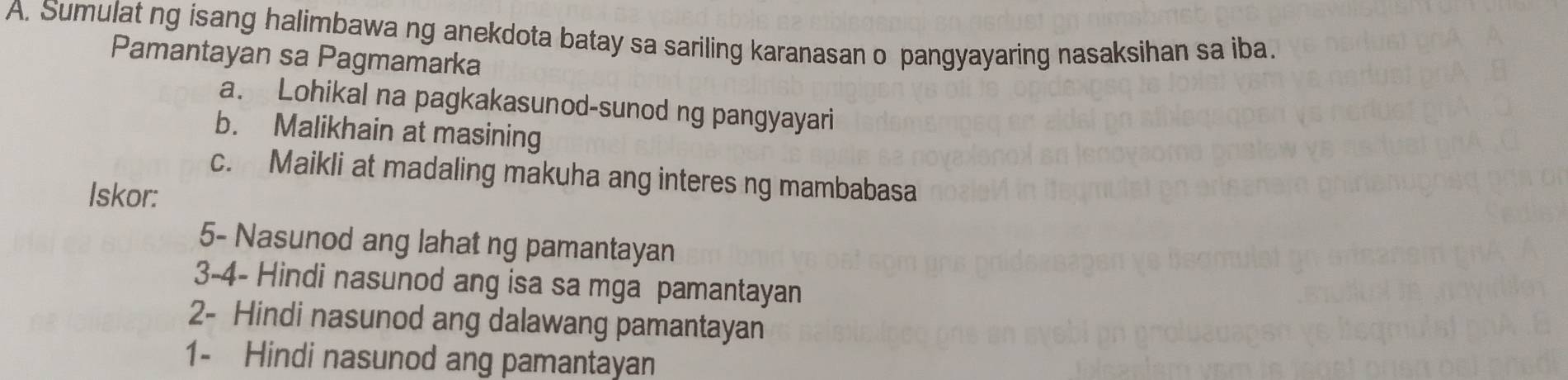 Sumulat ng isang halimbawa ng anekdota batay sa sariling karanasan o pangyayaring nasaksihan sa iba. 
Pamantayan sa Pagmamarka 
a. Lohikal na pagkakasunod-sunod ng pangyayari 
b. Malikhain at masining 
c. Maikli at madaling makuha ang interes ng mambabasa 
Iskor: 
5- Nasunod ang lahat ng pamantayan 
3-4- Hindi nasunod ang isa sa mga pamantayan 
2- Hindi nasunod ang dalawang pamantayan 
1- Hindi nasunod ang pamantayan