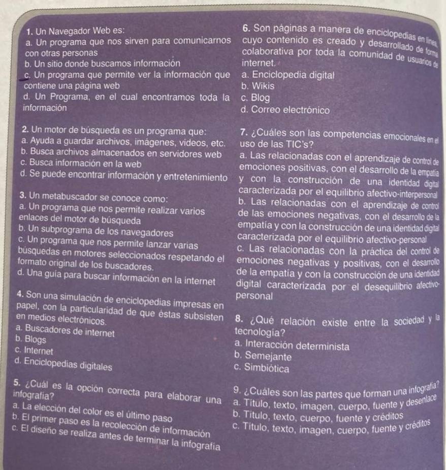 Un Navegador Web es: 6. Son páginas a manera de enciclopedias en líneas
a. Un programa que nos sirven para comunicarnos cuyo contenido es creado y desarrollado de forma
con otras personas
colaborativa por toda la comunidad de usuarios d
b. Un sitio donde buscamos información internet.
c. Un programa que permite ver la información que a. Enciclopedia digital
contiene una página web b. Wikis
d. Un Programa, en el cual encontramos toda la c. Blog
información d. Correo electrónico
2. Un motor de búsqueda es un programa que: 7. ¿Cuáles son las competencias emocionales en el
a. Ayuda a guardar archivos, imágenes, videos, etc. uso de las TIC's?
b. Busca archivos almacenados en servidores web a. Las relacionadas con el aprendizaje de control de
c. Busca información en la web emociones positivas, con el desarrollo de la empatía
d. Se puede encontrar información y entretenimiento y con la construcción de una identidad digital
caracterizada por el equilibrio afectivo-interpersonal
3. Un metabuscador se conoce como: b. Las relacionadas con el aprendizaje de control
a. Un programa que nos permite realizar varios de las emociones negativas, con el desarrollo de la
enlaces del motor de búsqueda empatía y con la construcción de una identidad digital
b. Un subprograma de los navegadores caracterizada por el equilibrio afectivo-personal
c. Un programa que nos permite lanzar varias c. Las relacionadas con la práctica del control de
búsquedas en motores seleccionados respetando el
formato original de los buscadores. emociones negativas y positivas, con el desarrollo
de la empatía y con la construcción de una identidad
d. Una guía para buscar información en la internet digital caracterizada por el desequilibrio afectivo-
personal
4. Son una simulación de enciclopedias impresas en
papel, con la particularidad de que éstas subsisten 8. ¿Qué relación existe entre la sociedad y la
en medios electrónicos. tecnologia?
a. Buscadores de internet
a. Interacción determinista
b. Blogs b. Semejante
c. Internet c. Simbiótica
d. Enciclopedias digitales
5. ¿Cuál es la opción correcta para elaborar una a. Titulo, texto, imagen, cuerpo, fuente y desenlace
infografía?
9. ¿Cuáles son las partes que forman una infografia?
a. La elección del color es el último paso
b. Título, texto, cuerpo, fuente y créditos
b. El primer paso es la recolección de información
c. Título, texto, imagen, cuerpo, fuente y créditos
c. El diseño se realiza antes de terminar la infografia