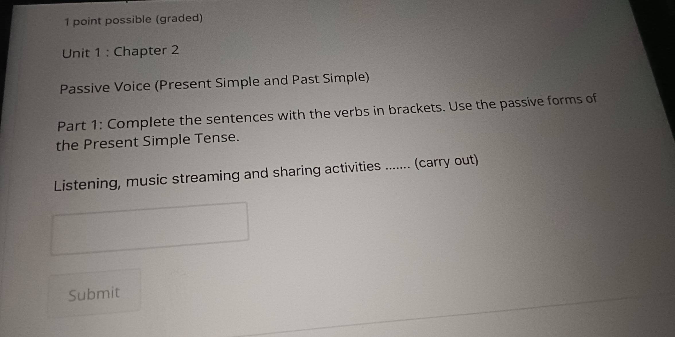 possible (graded) 
Unit 1 : Chapter 2 
Passive Voice (Present Simple and Past Simple) 
Part 1: Complete the sentences with the verbs in brackets. Use the passive forms of 
the Present Simple Tense. 
Listening, music streaming and sharing activities ....... (carry out) 
Submit