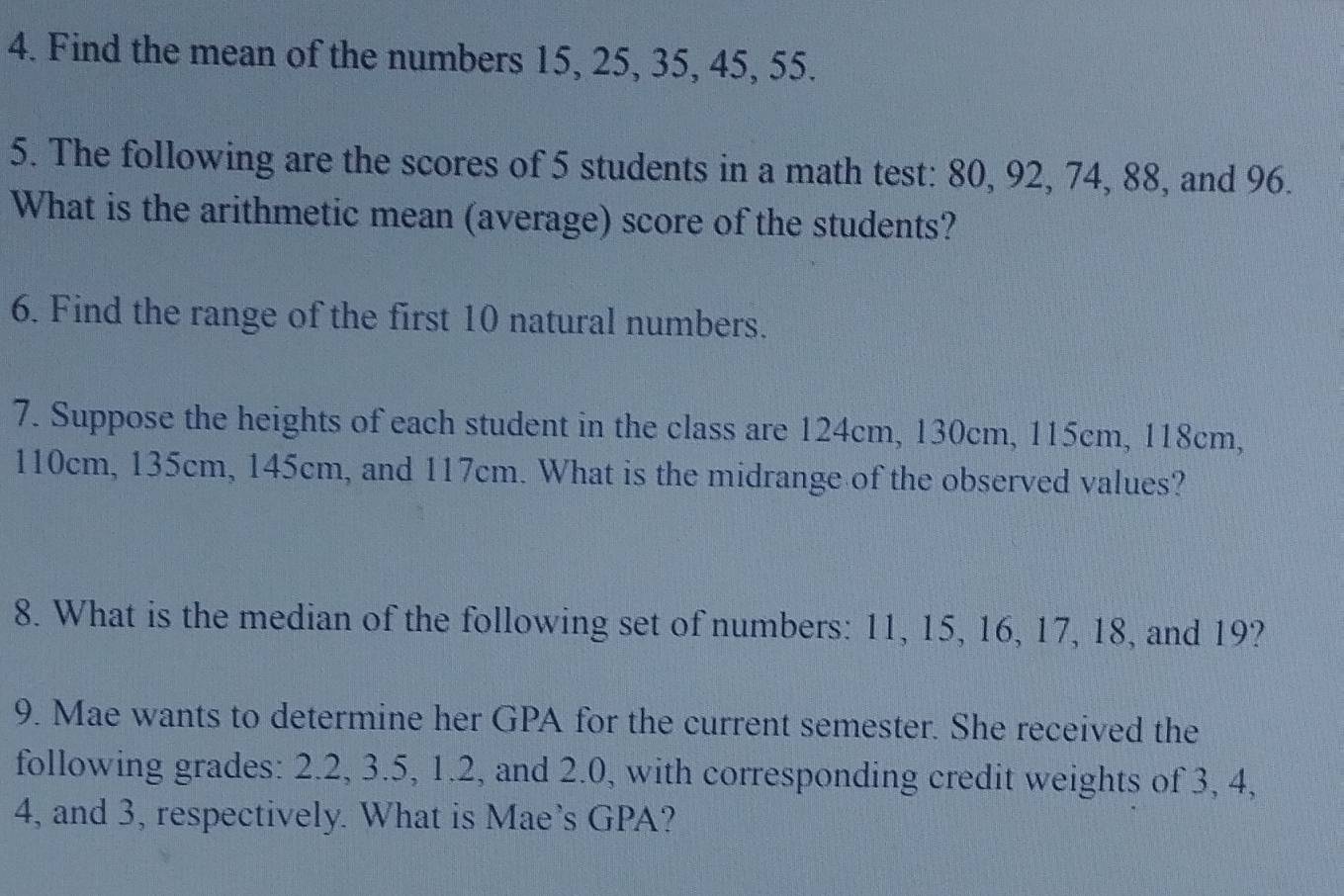 Find the mean of the numbers 15, 25, 35, 45, 55. 
5. The following are the scores of 5 students in a math test: 80, 92, 74, 88, and 96. 
What is the arithmetic mean (average) score of the students? 
6. Find the range of the first 10 natural numbers. 
7. Suppose the heights of each student in the class are 124cm, 130cm, 115cm, 118cm,
110cm, 135cm, 145cm, and 117cm. What is the midrange of the observed values? 
8. What is the median of the following set of numbers: 11, 15, 16, 17, 18, and 19? 
9. Mae wants to determine her GPA for the current semester. She received the 
following grades: 2.2, 3.5, 1.2, and 2.0, with corresponding credit weights of 3, 4,
4, and 3, respectively. What is Mae’s GPA?