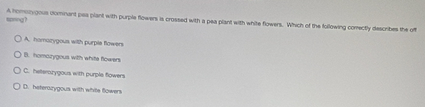 spring?
A homazygous dominant pea plant with purple flowers is crossed with a pea plant with white flowers. Which of the following correctly describes the off
A. hamozygous with purple flowers
B. homozygous with white flowers
C. heterazygous with purple flowers
D. beterozygous with white flowers