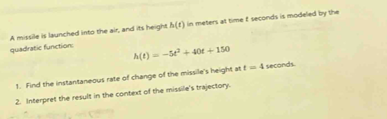 A missile is launched into the air, and its height h(t) in meters at time t seconds is modeled by the 
quadratic function:
h(t)=-5t^2+40t+150
1. Find the instantaneous rate of change of the missile's height at t=4 seconds. 
2. Interpret the result in the context of the missile's trajectory.