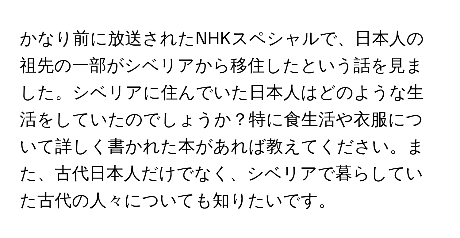 かなり前に放送されたNHKスペシャルで、日本人の祖先の一部がシベリアから移住したという話を見ました。シベリアに住んでいた日本人はどのような生活をしていたのでしょうか？特に食生活や衣服について詳しく書かれた本があれば教えてください。また、古代日本人だけでなく、シベリアで暮らしていた古代の人々についても知りたいです。