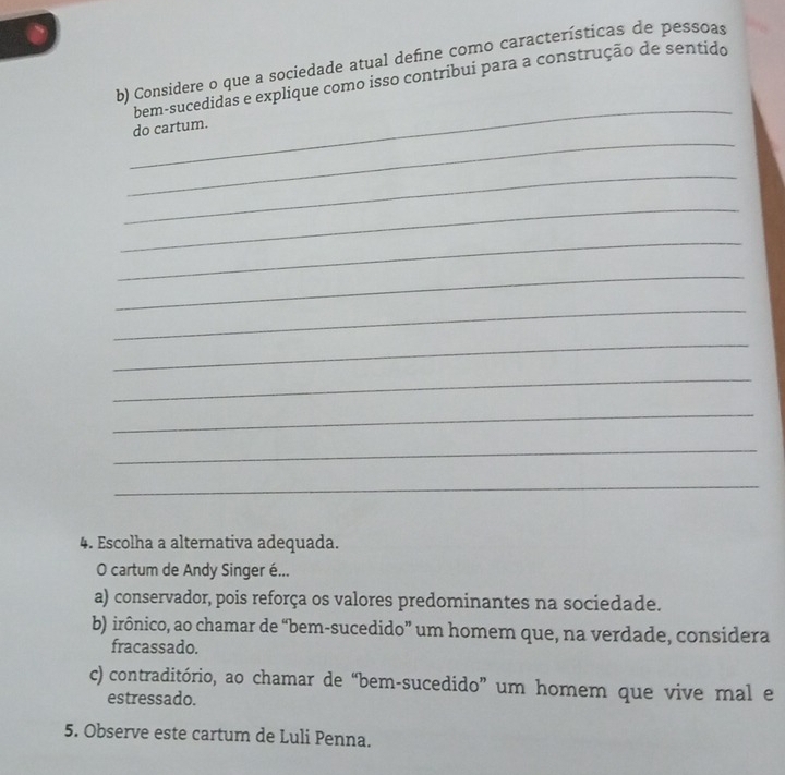 Considere o que a sociedade atual defne como características de pessoas
_
bem-sucedidas e explique como isso contribui para a construção de sentido
_
do cartum.
_
_
_
_
_
_
_
_
_
_
4. Escolha a alternativa adequada.
O cartum de Andy Singer é...
a) conservador, pois reforça os valores predominantes na sociedade.
b) irônico, ao chamar de “bem-sucedido” um homem que, na verdade, considera
fracassado.
c) contraditório, ao chamar de “bem-sucedido” um homem que vive mal e
estressado.
5. Observe este cartum de Luli Penna.