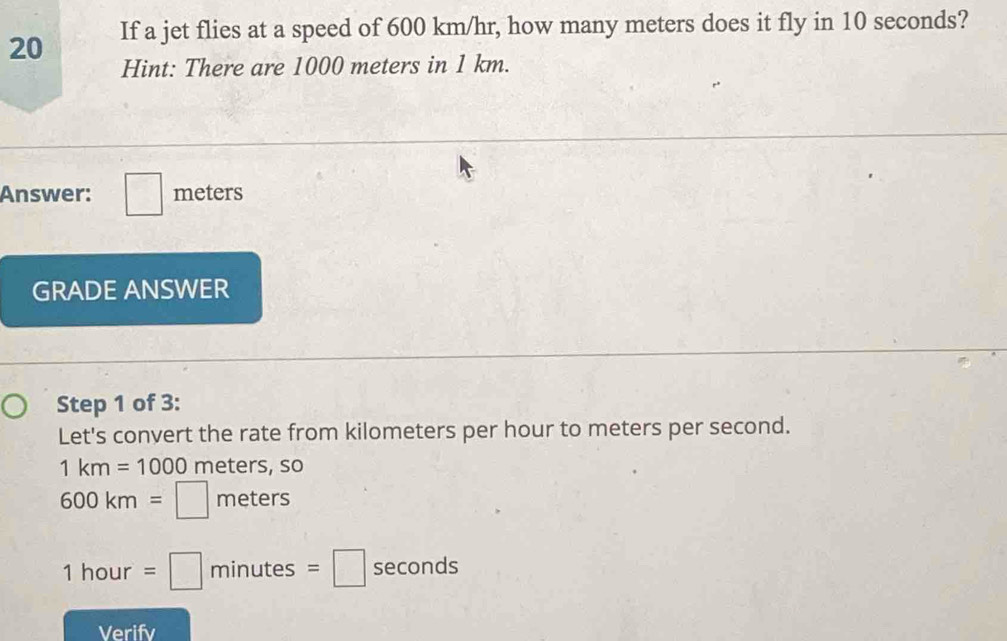 If a jet flies at a speed of 600 km/hr, how many meters does it fly in 10 seconds? 
Hint: There are 1000 meters in 1 km. 
Answer: □ meters
GRADE ANSWER 
Step 1 of 3: 
Let's convert the rate from kilometers per hour to meters per second.
1km=1000 meters, so
600km=□ meters
1hour=□ minutes=□ seconds
Verifv