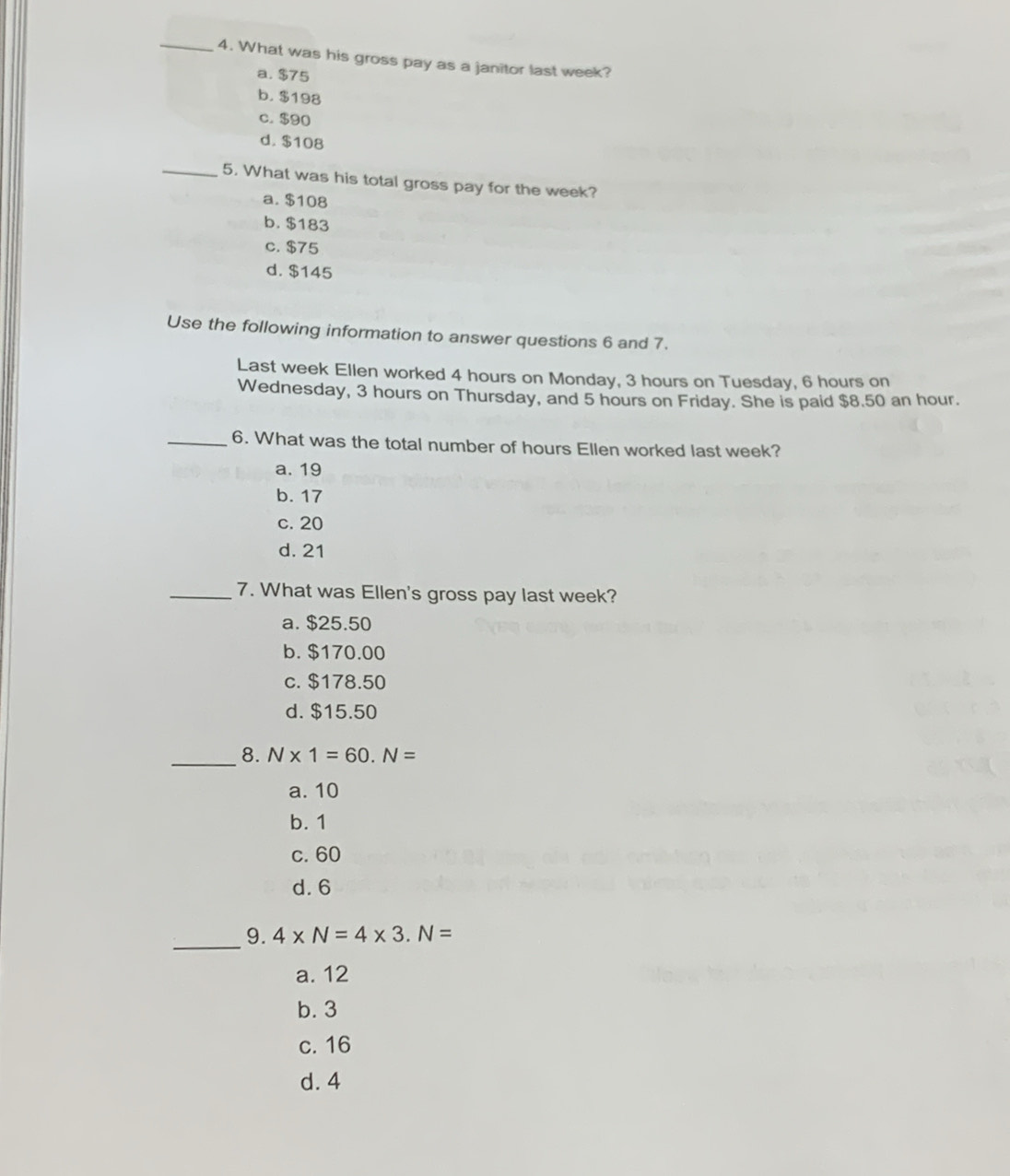 What was his gross pay as a janitor last week?
a. $75
b. $198
c. $90
d. $108
_5. What was his total gross pay for the week?
a. $108
b. $183
c. $75
d. $145
Use the following information to answer questions 6 and 7.
Last week Ellen worked 4 hours on Monday, 3 hours on Tuesday, 6 hours on
Wednesday, 3 hours on Thursday, and 5 hours on Friday. She is paid $8.50 an hour.
_6. What was the total number of hours Ellen worked last week?
a. 19
b. 17
c. 20
d. 21
_7. What was Ellen's gross pay last week?
a. $25.50
b. $170.00
c. $178.50
d. $15.50
_
8. N* 1=60. N=
a. 10
b. 1
c. 60
d. 6
_9. 4* N=4* 3.N=
a. 12
b. 3
c. 16
d. 4
