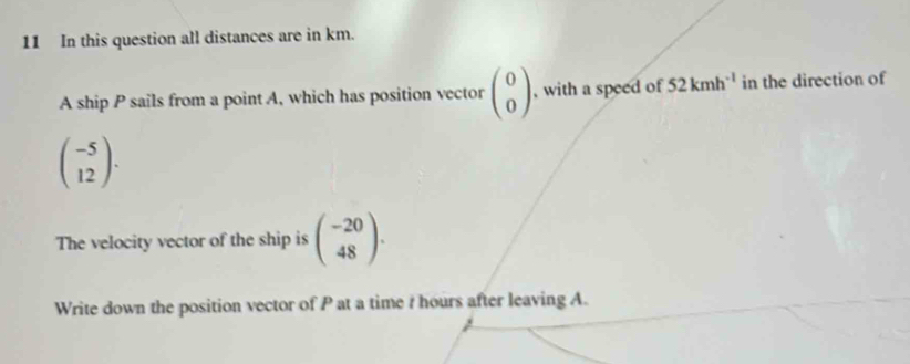 In this question all distances are in km. 
A ship P sails from a point A, which has position vector beginpmatrix 0 0endpmatrix , with a speed of 52kmh^(-1) in the direction of
beginpmatrix -5 12endpmatrix. 
The velocity vector of the ship is beginpmatrix -20 48endpmatrix. 
Write down the position vector of P at a time ? hours after leaving A.