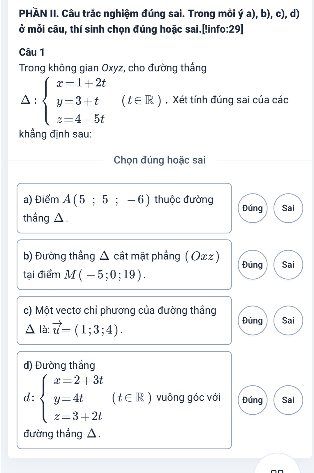 PHÄN II. Câu trắc nghiệm đúng sai. Trong mỗi ý a), b), c), d) 
ở mỗi câu, thí sinh chọn đúng hoặc sai.[!info:29] 
Câu 1 
Trong không gian Oxyz, cho đường thẳng 
 : beginarrayl x=1+2t y=3+t z=4-5tendarray. (t∈ R). Xét tính đúng sai của các 
khẳng định sau: 
Chọn đúng hoặc sai 
a) Điểm A(5;5;-6) thuộc đường 
Đúng Sai 
thẳng △. 
b) Đường thẳng Δ cắt mặt phẳng ( Ox ) 
Đúng Sai 
tại điểm M(-5;0;19). 
c) Một vectơ chỉ phương của đường thẳng 
△ là: . vector u=(1;3;4). 
Đúng Sai 
d) Đường thẳng 
d: beginarrayl x=2+3t y=4t z=3+2tendarray.  ( (t∈ R) vuông góc với Đúng Sai 
đường thẳng △.