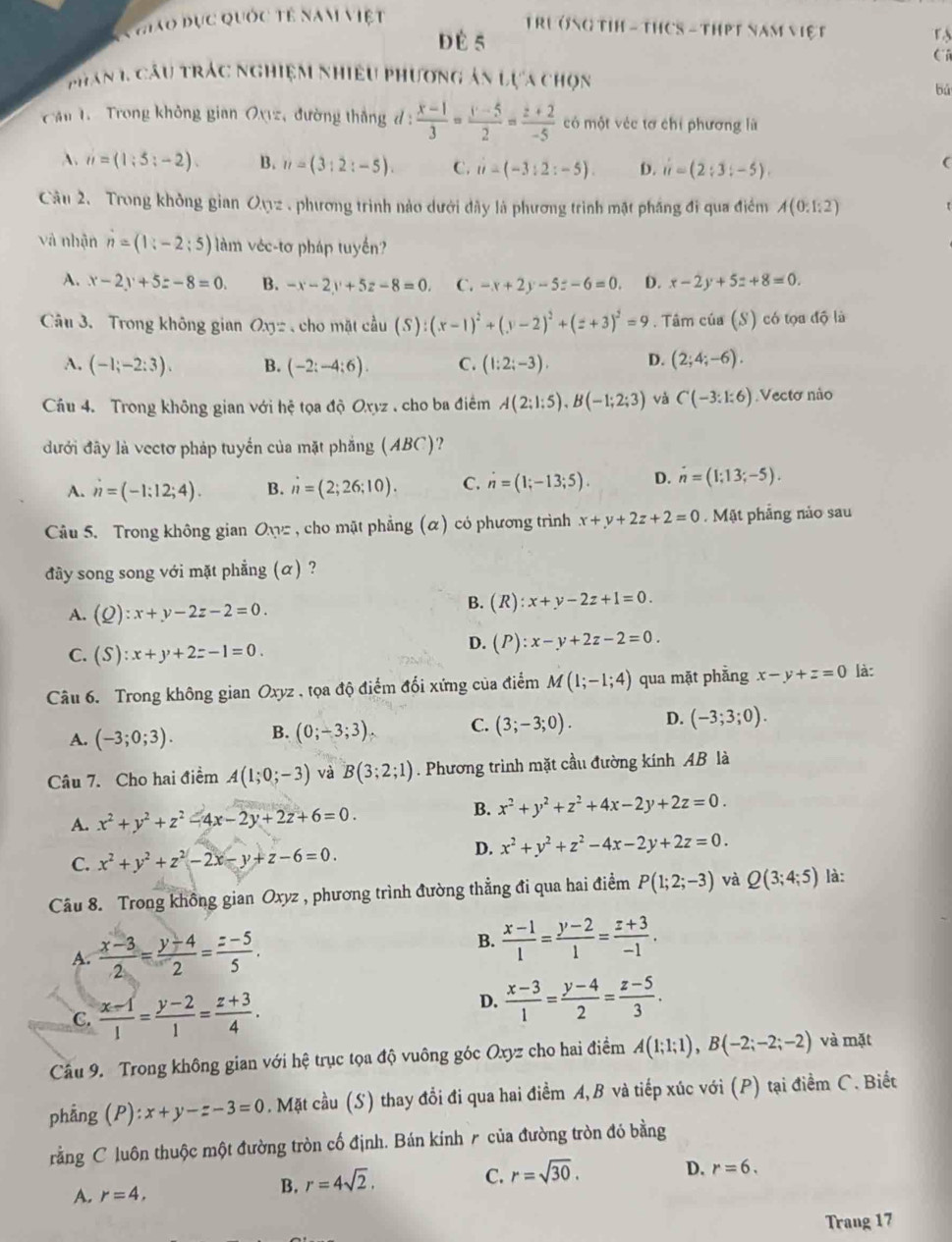hiao đục quốc tế nam việt
TRưởnG TIH - THCS - THPT NăM ViệT r 
d É 5
phan 1, Câu trác nghiệm nhiều phương án lựa chọn
bú
Cầu 1  Trong không gian Oxz, đường thắng d :  (x-1)/3 = (y-5)/2 = (z+2)/-5  có một véc tơ chỉ phương là
A. n=(1;5;-2). B. n=(3:2:-5). C. ii-(-3:2:-5) D. ii=(2;3;-5).
(
Câu 2. Trong không gian Oợ2 , phương trình nào dưới dây là phương trình mặt pháng đi qua điểm A(0:1:2)
và nhận n=(1;-2;5) làm véc-tơ pháp tuyến?
A. x-2y+5z-8=0. B. -x-2y+5z-8=0. C. -x+2y-5z-6=0. D. x-2y+5z+8=0.
Câu 3. Trong không gian Oxyz cho mặt coverset wedge au(S):(x-1)^2+(y-2)^2+(z+3)^2=9. Tâm của (S) có tọa độ là
A. (-1;-2:3). B. (-2:-4:6). C. (1:2;-3). D. (2;4;-6).
Cầu 4. Trong không gian với hệ tọa độ Oxyz , cho ba điểm A(2;1;5),B(-1;2;3) và C(-3:1:6) Vecto não
đưới đây là vectơ pháp tuyển của mặt phẳng (ABC)?
A. n=(-1:12;4). B. n=(2;26;10). C. n=(1;-13;5). D. n=(1;13;-5).
Câu 5. Trong không gian Owz , cho mặt phẳng (α) có phương trình x+y+2z+2=0.  Mặt phẳng nảo sau
đây song song với mặt phẳng (α) ?
A. (Q):x+y-2z-2=0.
B. (R):x+y-2z+1=0.
C. (S):x+y+2z-1=0.
D. (P):x-y+2z-2=0.
Câu 6. Trong không gian Oxyz , tọa độ điểm đổi xứng của điểm M(1;-1;4) qua mặt phẳng x-y+z=0 là:
A. (-3;0;3). B. (0;-3;3). C. (3;-3;0). D. (-3;3;0).
Câu 7. Cho hai điểm A(1;0;-3) và B(3;2;1). Phương trình mặt cầu đường kính AB là
A. x^2+y^2+z^2-4x-2y+2z+6=0.
B. x^2+y^2+z^2+4x-2y+2z=0.
C. x^2+y^2+z^2-2x-y+z-6=0.
D. x^2+y^2+z^2-4x-2y+2z=0.
Câu 8. Trong không gian Oxyz , phương trình đường thẳng đi qua hai điểm P(1;2;-3) và Q(3;4;5) là:
A.  (x-3)/2 = (y-4)/2 = (z-5)/5 . B.  (x-1)/1 = (y-2)/1 = (z+3)/-1 .
C.  (x-1)/1 = (y-2)/1 = (z+3)/4 .
D.  (x-3)/1 = (y-4)/2 = (z-5)/3 .
Cầu 9. Trong không gian với hệ trục tọa độ vuông góc Oxyz cho hai điểm A(1;1;1),B(-2;-2;-2) và mặt
phẳng (P): ):x+y-z-3=0. Mặt cầu (S) thay đổi đi qua hai điểm A, B và tiếp xúc với (P) tại điểm C. Biết
rằng C luôn thuộc một đường tròn cố định. Bán kinh ╭ của đường tròn đó bằng
C. r=sqrt(30).
D. r=6.
A. r=4,
B. r=4sqrt(2).
Trang 17