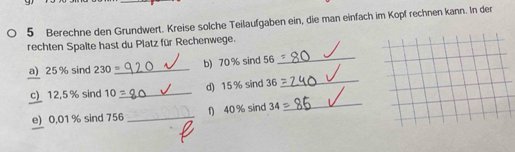 Berechne den Grundwert. Kreise solche Teilaufgaben ein, die man einfach im Kopf rechnen kann. In der 
_ 
rechten Spalte hast du Platz für Rechenwege. 
a) 25% sind 230 _b) 70% sind 56
c) 12,5% sind 10 _d) 15% sind 36
_ 
e) 0,01 % sind 756 _f) 40% sind 34
_