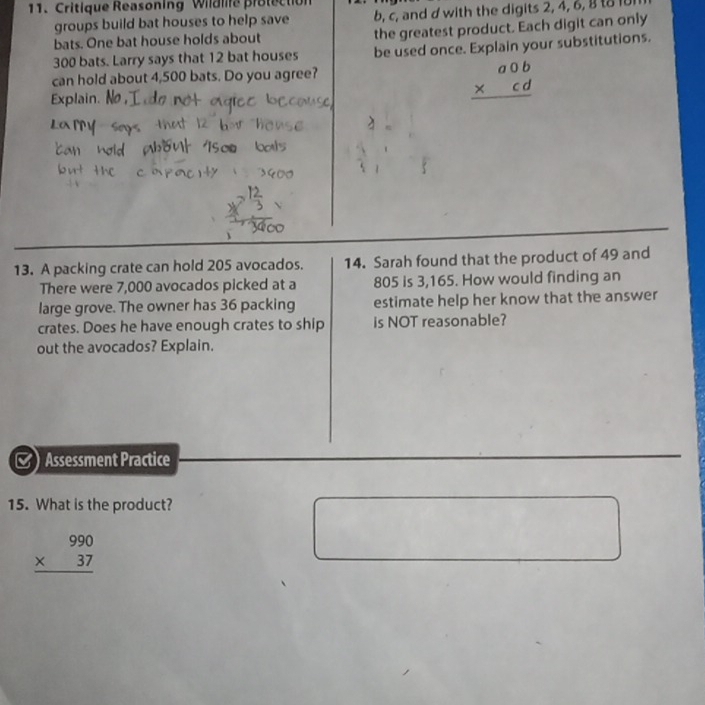 Critique Reasoning Wildlife protectic
groups build bat houses to help save b, c, and d with the digits 2, 4, 6, 8 t8 1
bats. One bat house holds about the greatest product. Each digit can only
300 bats. Larry says that 12 bat houses be used once. Explain your substitutions.
can hold about 4,500 bats. Do you agree?
Explain. No,
beginarrayr a0b * cd hline endarray
13. A packing crate can hold 205 avocados. 14. Sarah found that the product of 49 and
There were 7,000 avocados picked at a 805 is 3,165. How would finding an
large grove. The owner has 36 packing estimate help her know that the answer
crates. Does he have enough crates to ship is NOT reasonable?
out the avocados? Explain.
Assessment Practice
15. What is the product?
beginarrayr 990 * 37 hline endarray