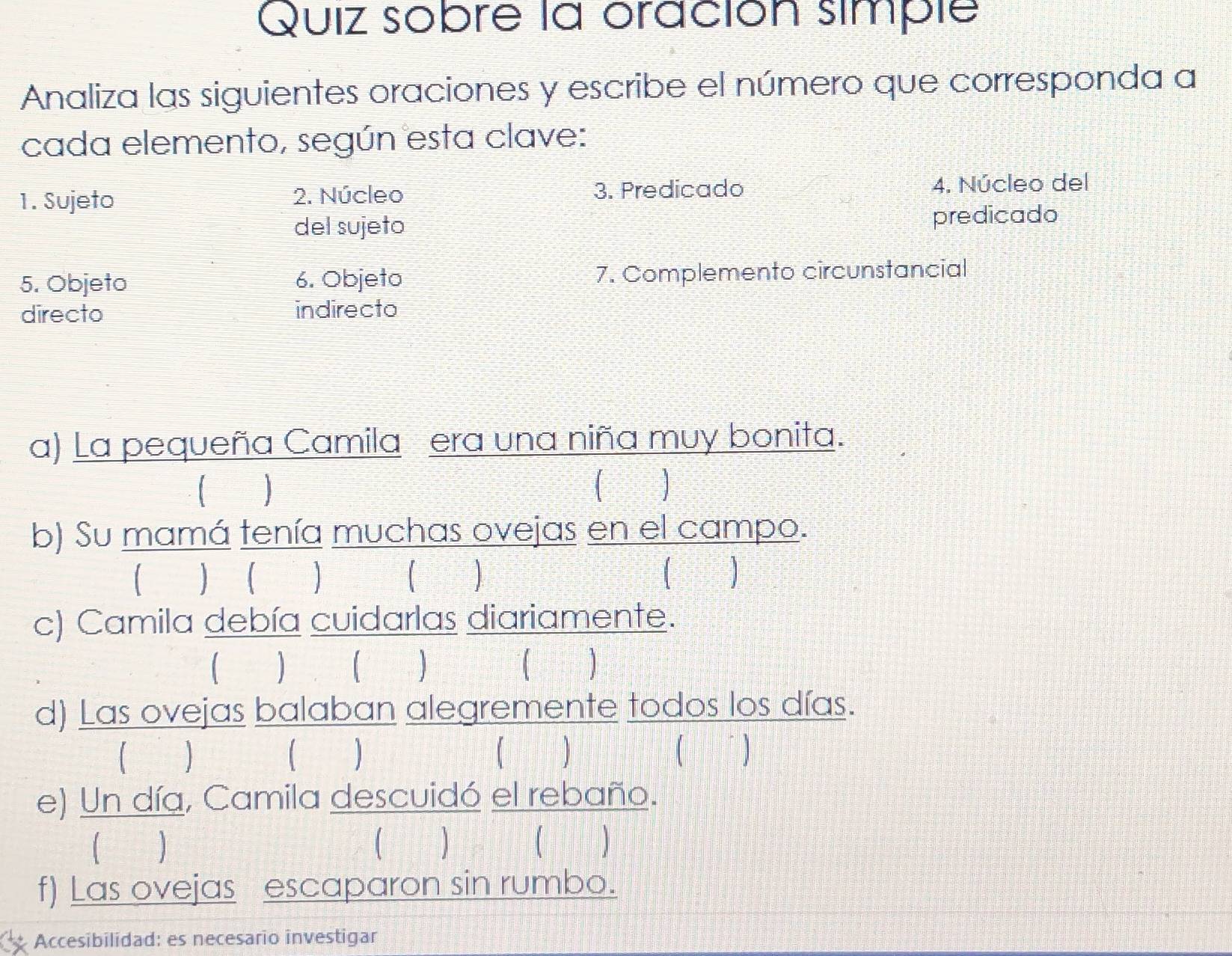 Quiz sobre la oración simple 
Analiza las siguientes oraciones y escribe el número que corresponda a 
cada elemento, según esta clave: 
1. Sujeto 2. Núcleo 3. Predicado 4. Núcleo del 
del sujeto predicado 
5. Objeto 6. Objeto 7. Complemento circunstancial 
directo indirecto 
a) La pequeña Camila era una niña muy bonita. 
b) Su mamá tenía muchas ovejas en el campo. 
   ] ( ) 
c) Camila debía cuidarlas diariamente. 
 
d) Las ovejas balaban alegremente todos los días. 
( ) J 【 
e) Un día, Camila descuidó el rebaño. 
( ) ( ) 
f) Las ovejas escaparon sin rumbo. 
Accesibilidad: es necesario investigar