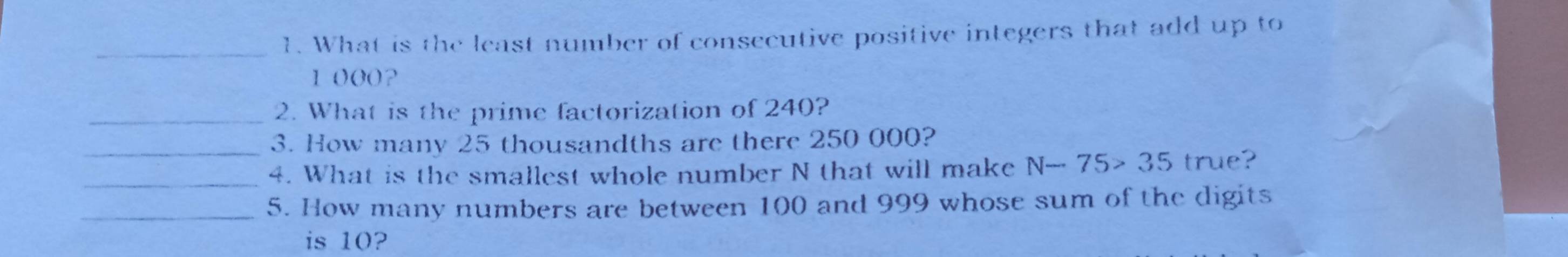 What is the least number of consecutive positive integers that add up to
1000? 
_2. What is the prime factorization of 240? 
_3. How many 25 thousandths are there 250 000? 
_4. What is the smallest whole number N that will make N-75>35 true? 
_5. How many numbers are between 100 and 999 whose sum of the digits 
is 10?