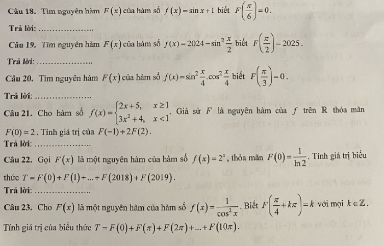 Tìm nguyên hàm F(x) của hàm số f(x)=sin x+1 biết F( π /6 )=0. 
Trả lời:_ 
Câu 19. Tìm nguyên hàm F(x) của hàm số f(x)=2024-sin^2 x/2  biết F( π /2 )=2025. 
Trả lời:_ 
Câu 20. Tìm nguyên hàm F(x) của hàm số f(x)=sin^2 x/4 .cos^2 x/4  biết F( π /3 )=0. 
Trả lời:_ 
Câu 21. Cho hàm số f(x)=beginarrayl 2x+5,x≥ 1 3x^2+4,x<1endarray. Giả sử F là nguyên hàm của ƒ trên R thỏa mãn
F(0)=2. Tính giá trị của F(-1)+2F(2). 
Trã lời:_ 
Câu 22. Gọi F(x) là một nguyên hàm của hàm số f(x)=2^x , thỏa mãn F(0)= 1/ln 2 . Tính giá trị biểu 
thức T=F(0)+F(1)+...+F(2018)+F(2019). 
Trả lời:_ 
Câu 23. Cho F(x) là một nguyên hàm của hàm số f(x)= 1/cos^2x . Biết F( π /4 +kπ )=k với mọi k∈ Z. 
Tính giá trị của biều thức T=F(0)+F(π )+F(2π )+...+F(10π ).