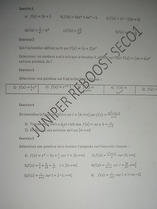 f(x)=2x+1 b) f(x)=10x^4+6x^3-1 c] f(x)=(x-1)(x+3)
d) f(x)= 1/x^2 -x^2 e) f(x)= (-4)/3x^5  f f(x)=
Exercice 2
Soit f la fonction définie sur R par f(x)=(x+2)e^x
Déterminer les nombres a et b tels que la fonction F, définie sur R'par F(x)=(ax+b)e^x
soit une primitive de f
Exercice 3
Déterminer une primitive sur R de la fonction donnée :
Exercice 4
On considère la fonction définie su surI+[4:+∈fty [ par f(x)= (2x^2-3x-4)/x-2 
1) Trouver trois reels a, bet c tels que f(x)=ax+b+ c/x-2 
2) En déduire une primitive de f sur [4:+∈fty [
Exercice 5
Déterminez une primitive de la fonction f proposée sur l'intervalle I donnée :
1) f(x)=x^2-5x+ 1/x  sur I=]0,+∈fty [ 2) f(x)= (x^2+x+1)/x  sur ]0;+∈fty [
3) f(x)= 7/x + 5/sqrt(x) + 1/x^2  I=]0;+∈fty [ 4 f(x)= 3/3x-4  sur I=] 4/3 ,+∈fty [
5 f(x)= 1/x+1  sur I=]-1;+∈fty [ 6) f(x)= 1/x+1  sur l=]-∈fty ;-1[