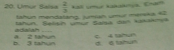 Umur Salisa  2/3  kali umur kakakmya, Enam
tahun mendatang, jumlah umur meraka 42
tahun. Selísíh umur Salsa dan kakaknya
adaliah
a. 2 tahun c. 4 tahun
b. 3 tahun d. 6 tahun