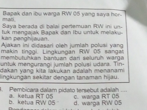 Bapak dan ibu warga RW 05 yang saya hor-
mati,
Saya berada di balai pertemuan RW ini un-
tuk mengajak Bapak dan Ibu untuk melaku-
kan penghijauan.
Ajakan ini didasari oleh jumlah polusi yang
makin tinggi. Lingkungán RW 05 sangat
membutuhkan bantuan dari seluruh warga
untuk mengurangi jumlah polusi udara. Tin-
dakan yang kita lakukan adalah menanami
lingkungan sekitar dengan tanaman hijau.
3. Pembicara dalam pidato tersebut adalah ....
a.ketua RT 05 c. warga RT 05
b. ketua RW 05 d. warga RW 05