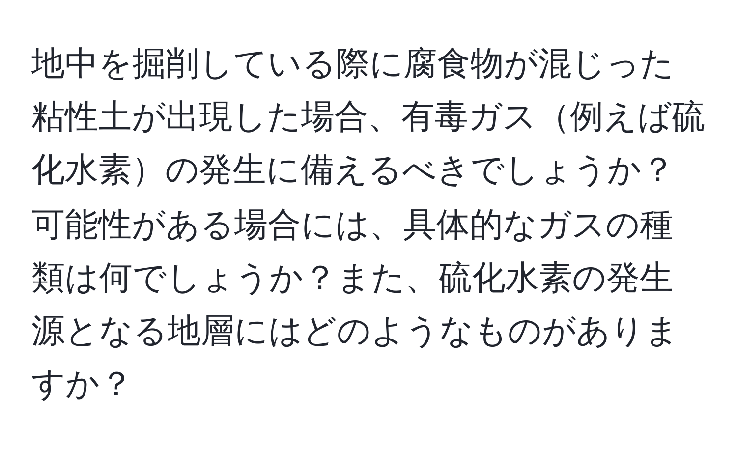 地中を掘削している際に腐食物が混じった粘性土が出現した場合、有毒ガス例えば硫化水素の発生に備えるべきでしょうか？  
可能性がある場合には、具体的なガスの種類は何でしょうか？また、硫化水素の発生源となる地層にはどのようなものがありますか？