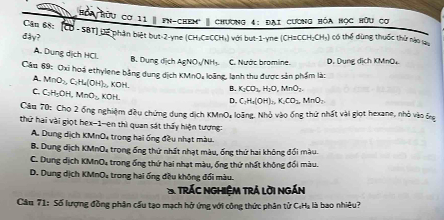 Ha Hữu cơ 11 | FN-chEM | Chương 4: Đại cươnG Hóa học hữu cơ
Câu 68: [CD - SBT] Để phân biệt but-2-yne
đây? (CH_3Cequiv CCH_3) với but-1-yne (CHequiv CCH_2CH_3) có thế dùng thuốc thứ nào sau
A. Dung dịch HCl. B. Dung dịch AgNO_3/NH_3. C. Nước bromine. D. Dung dịch KMnO₄
Câu 69: Oxi hoá ethylene bằng dung dịch KMnO_4 loãng, lạnh thu được sản phẩm là:
A. MnO_2,C_2H_4(OH)_2, KOH.
B. K_2CO_3,H_2O,MnO_2.
C. C_2H_5OH,MnO_2, KOH.
D. C_2H_4(OH)_2,K_2CO_3,MnO_2.
Câu 70: Cho 2 ống nghiệm đều chứng dung dịch KMnO, loãng. Nhỏ vào ống thứ nhất vài giọt hexane, nhỏ vào ống
thứ hai vài giọt hex-1-en thì quan sát thấy hiện tượng:
A. Dung dịch KMnO: trong hai ống đều nhạt màu.
B. Dung dịch KMr O_4 trong ống thứ nhất nhạt màu, ống thứ hai không đối màu.
C. Dung dịch KMn O_4 trong ống thứ hai nhạt màu, ống thứ nhất không đối màu.
D. Dung dịch KMr O_4 trong hai ống đều không đối màu.
* trác nghiệm trả lời ngán
Câu 71: Số lượng đồng phân cấu tạo mạch hở ứng với công thức phân tử C:Hạ là bao nhiêu?