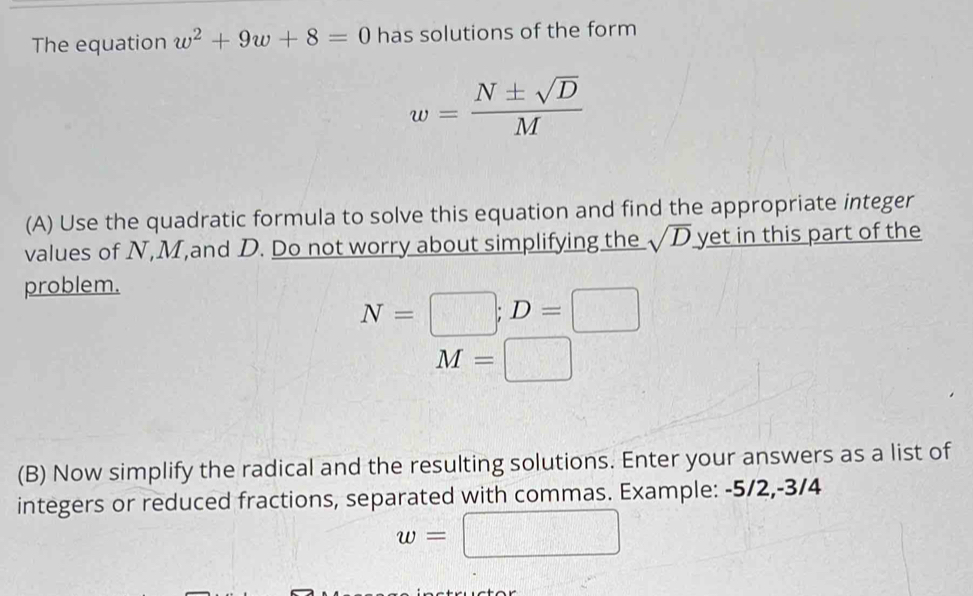 The equation w^2+9w+8=0 has solutions of the form
w= N± sqrt(D)/M 
(A) Use the quadratic formula to solve this equation and find the appropriate integer 
values of N, M,and D. Do not worry about simplifying the sqrt(D) yet in this part of the 
problem.
N=□; D=□
overline M=□ 
(B) Now simplify the radical and the resulting solutions. Enter your answers as a list of 
integers or reduced fractions, separated with commas. Example: -5/2, -3/4
w=□