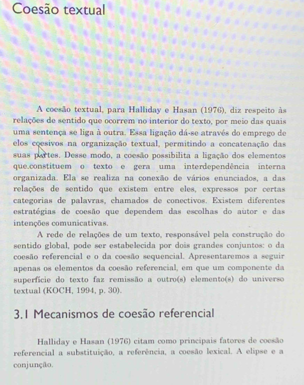 Coesão textual 
A coesão textual, para Halliday e Hasan (1976), diz respeito às 
relações de sentido que ocorrem no interior do texto, por meio das quais 
uma sentença se liga à outra. Essa ligação dá-se através do emprego de 
elos coesivos na organização textual, permitindo a concatenação das 
suas partes. Desse modo, a coesão possibilita a ligação dos elementos 
que.constituem o texto e gera uma interdependência interna 
organizada. Ela se realiza na conexão de vários enunciados, a das 
relações de sentido que existem entre eles, expressos por certas 
categorias de palavras, chamados de conectivos. Existem diferentes 
estratégias de coesão que dependem das escolhas do autor e das 
intenções comunicativas. 
A rede de relações de um texto, responsável pela construção do 
sentido global, pode ser estabelecida por dois grandes conjuntos: o da 
coesão referencial e o da coesão sequencial. Apresentaremos a seguir 
apenas os elementos da coesão referencial, em que um componente da 
superfície do texto faz remissão a outro(s) elemento(s) do universo 
textual (KOCH, 1994, p. 30). 
3.1 Mecanismos de coesão referencial 
Halliday e Hasan (1976) citam como principais fatores de coesão 
referencial a substituição, a referência, a coesão lexical. A elipse e a 
conjunção.