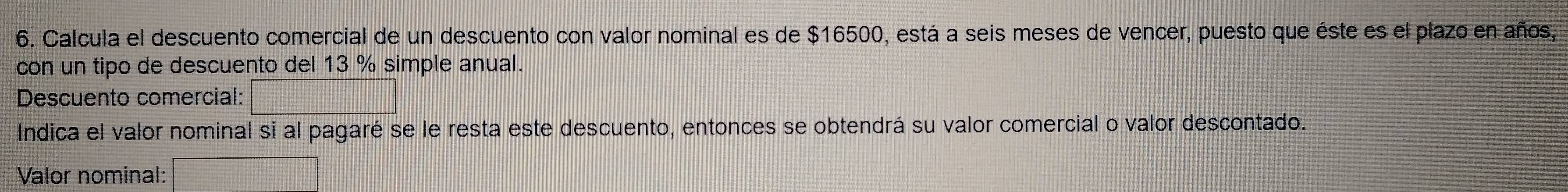 Calcula el descuento comercial de un descuento con valor nominal es de $16500, está a seis meses de vencer, puesto que éste es el plazo en años, 
con un tipo de descuento del 13 % simple anual. 
Descuento comercial: □ 
Indica el valor nominal si al pagaré se le resta este descuento, entonces se obtendrá su valor comercial o valor descontado. 
Valor nominal: