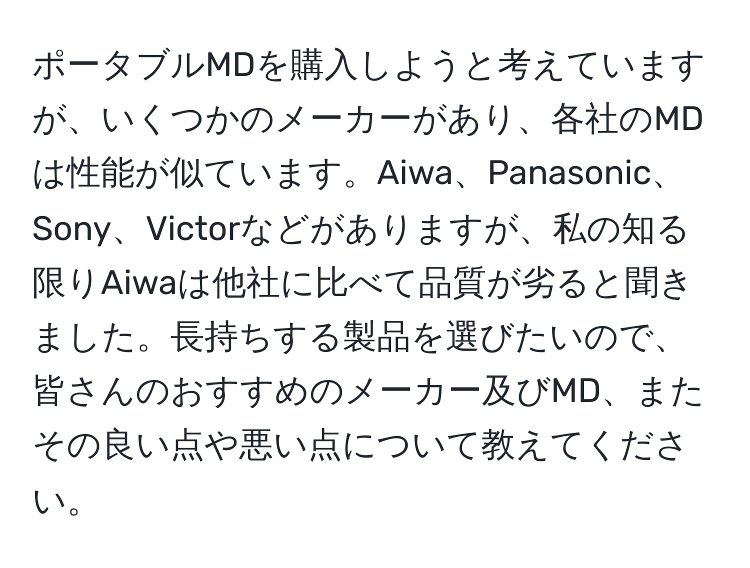 ポータブルMDを購入しようと考えていますが、いくつかのメーカーがあり、各社のMDは性能が似ています。Aiwa、Panasonic、Sony、Victorなどがありますが、私の知る限りAiwaは他社に比べて品質が劣ると聞きました。長持ちする製品を選びたいので、皆さんのおすすめのメーカー及びMD、またその良い点や悪い点について教えてください。