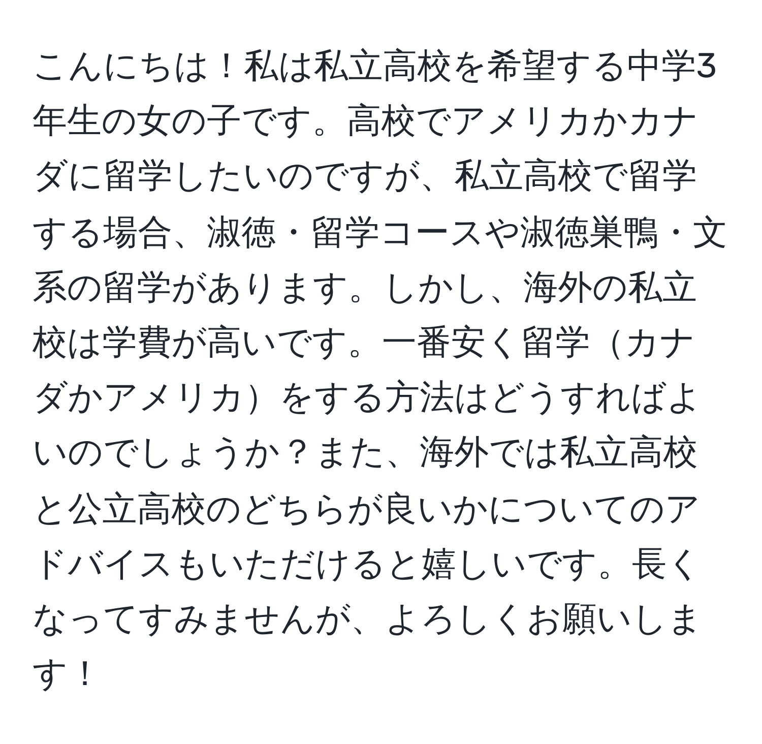 こんにちは！私は私立高校を希望する中学3年生の女の子です。高校でアメリカかカナダに留学したいのですが、私立高校で留学する場合、淑徳・留学コースや淑徳巣鴨・文系の留学があります。しかし、海外の私立校は学費が高いです。一番安く留学カナダかアメリカをする方法はどうすればよいのでしょうか？また、海外では私立高校と公立高校のどちらが良いかについてのアドバイスもいただけると嬉しいです。長くなってすみませんが、よろしくお願いします！