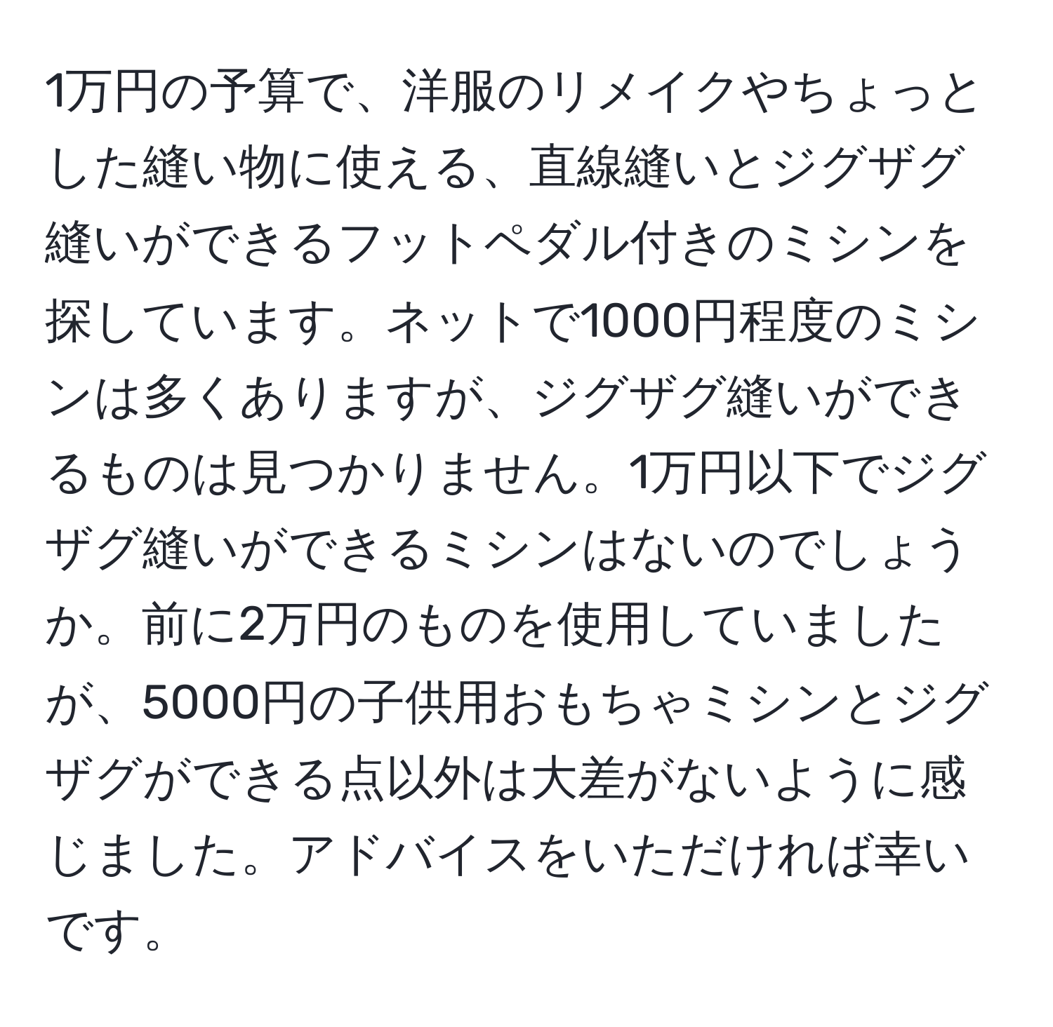 1万円の予算で、洋服のリメイクやちょっとした縫い物に使える、直線縫いとジグザグ縫いができるフットペダル付きのミシンを探しています。ネットで1000円程度のミシンは多くありますが、ジグザグ縫いができるものは見つかりません。1万円以下でジグザグ縫いができるミシンはないのでしょうか。前に2万円のものを使用していましたが、5000円の子供用おもちゃミシンとジグザグができる点以外は大差がないように感じました。アドバイスをいただければ幸いです。