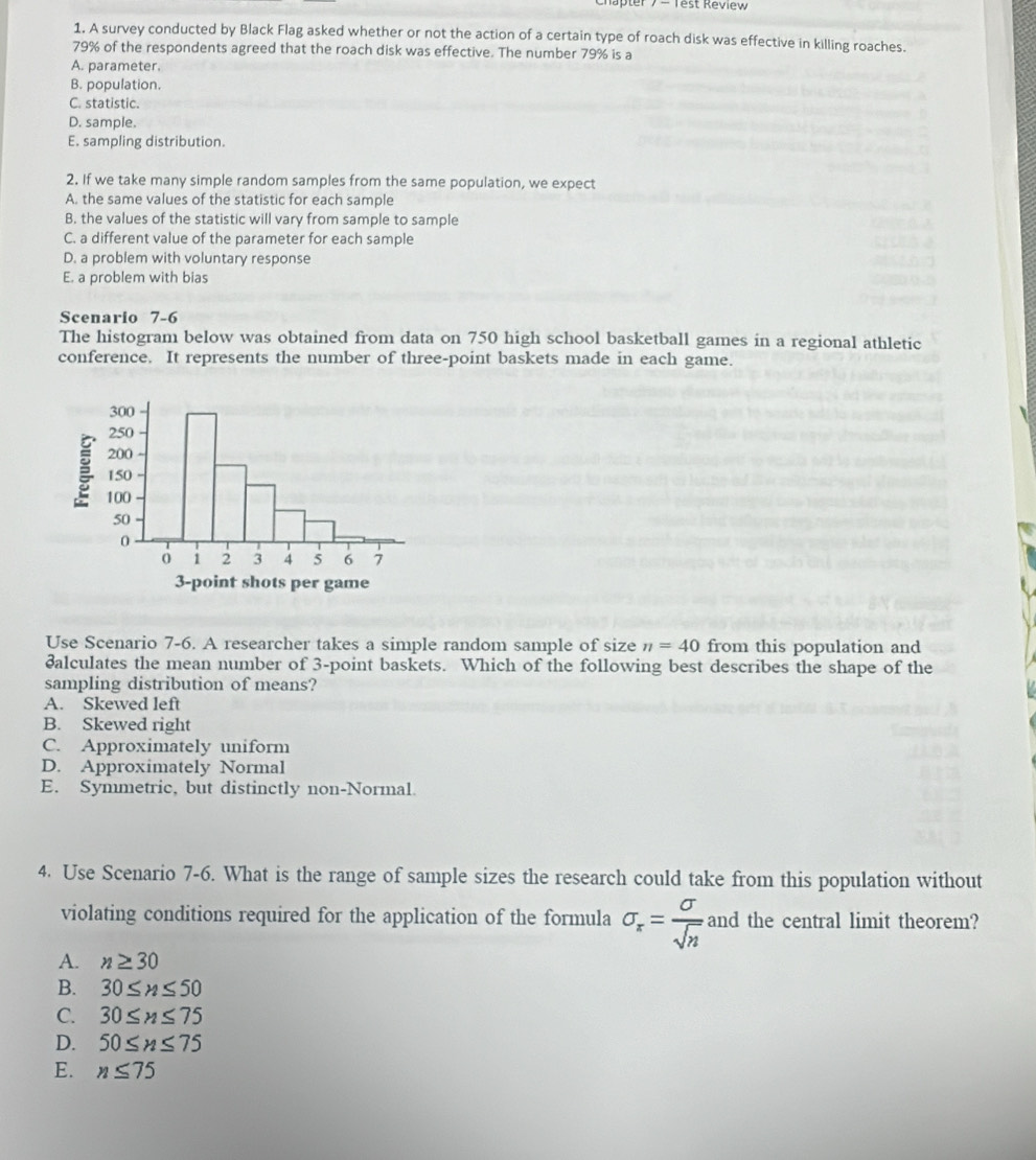 Kter 7 - Test Review
1. A survey conducted by Black Flag asked whether or not the action of a certain type of roach disk was effective in killing roaches.
79% of the respondents agreed that the roach disk was effective. The number 79% is a
A. parameter.
B. population.
C. statistic.
D. sample.
E. sampling distribution.
2. If we take many simple random samples from the same population, we expect
A. the same values of the statistic for each sample
B. the values of the statistic will vary from sample to sample
C. a different value of the parameter for each sample
D. a problem with voluntary response
E. a problem with bias
Scenario 7-6
The histogram below was obtained from data on 750 high school basketball games in a regional athletic
conference. It represents the number of three-point baskets made in each game.
3 -point shots per game
Use Scenario 7-6. A researcher takes a simple random sample of size n=40 from this population and
ðalculates the mean number of 3 -point baskets. Which of the following best describes the shape of the
sampling distribution of means?
A. Skewed left
B. Skewed right
C. Approximately uniform
D. Approximately Normal
E. Symmetric, but distinctly non-Normal.
4. Use Scenario 7-6. What is the range of sample sizes the research could take from this population without
violating conditions required for the application of the formula sigma _x= sigma /sqrt(n)  and the central limit theorem?
A. n≥ 30
B. 30≤ n≤ 50
C. 30≤ n≤ 75
D. 50≤ n≤ 75
E. n≤ 75