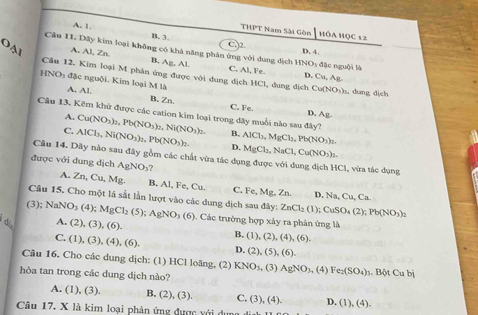 A. 1, B. 3.
THPT Nam Sài Gòn HÓA HỌC 12
C.)2. D. 4.
Cầu 11. Dãy kim loại không có khả năng phản ứng với dung dịch HNO_3 đặc nguội là
A. Al, Zn. B. Ag, Al. C. Al, Fe.
OạI HNO_3 đặc nguội. Kim loại M là
D, Cu,Ag
Câu 12. Kim loại M phản ứng được với dung dịch HCl, dung dịch Cu(NO_3)_2 dung dịch
A. Al. B. Zn. C. Fe.
Câu 13. Kẽm khử được các cation kim loại trong dãy muối nào sau đây?
D. Arho
A. Cu(NO_3)_2,Pb(NO_3)_2,Ni(NO_3)_2. B.
C. AlCl_3,Ni(NO_3)_2,Pb(NO_3)_2. D. AlCl_3,MgCl_2,Pb(NO_3)_2.
MgCl_2,NaCl,Cu(NO_3)_2.
Câu 14. Dãy nào sau đây gồm các chất vừa tác dụng được với dung dịch HCl, vừa tác dụng
được với dung dịch AgNO_3 ?
A. Zn,Cu,Mg. B. Al, Fe, Cu. C. Fe, Mg, Zn.
D. Na,Cu,C_i
Câu 15. Cho một lá sắt lần lượt vào các dung dịch sau đây: ZnCl_2(1);CuSO_4(2);Pb(NO_3)_2
(3); NaNO_3(4);MgCl_2(5);AgNO_3(6). Các trường hợp xảy ra phản ứng là
dù A. (2),(3),(6).
C. (1),(3),(4),(6)
B. (1),(2),(4),(6),
D. (2),(5),(6).
Câu 16. Cho các dung dịch: (1) HCl loãng, (2) KNO_3,(3)AgNO_3,(4)Fe_2(SO_4)_3. Bột Cubi
hòa tan trong các dung dịch nào?
A. (1),(3). B. (2),(3). C. (3),(4). D. (1),(4).
Câu 17. X là kim loại phản ứng được với dụng