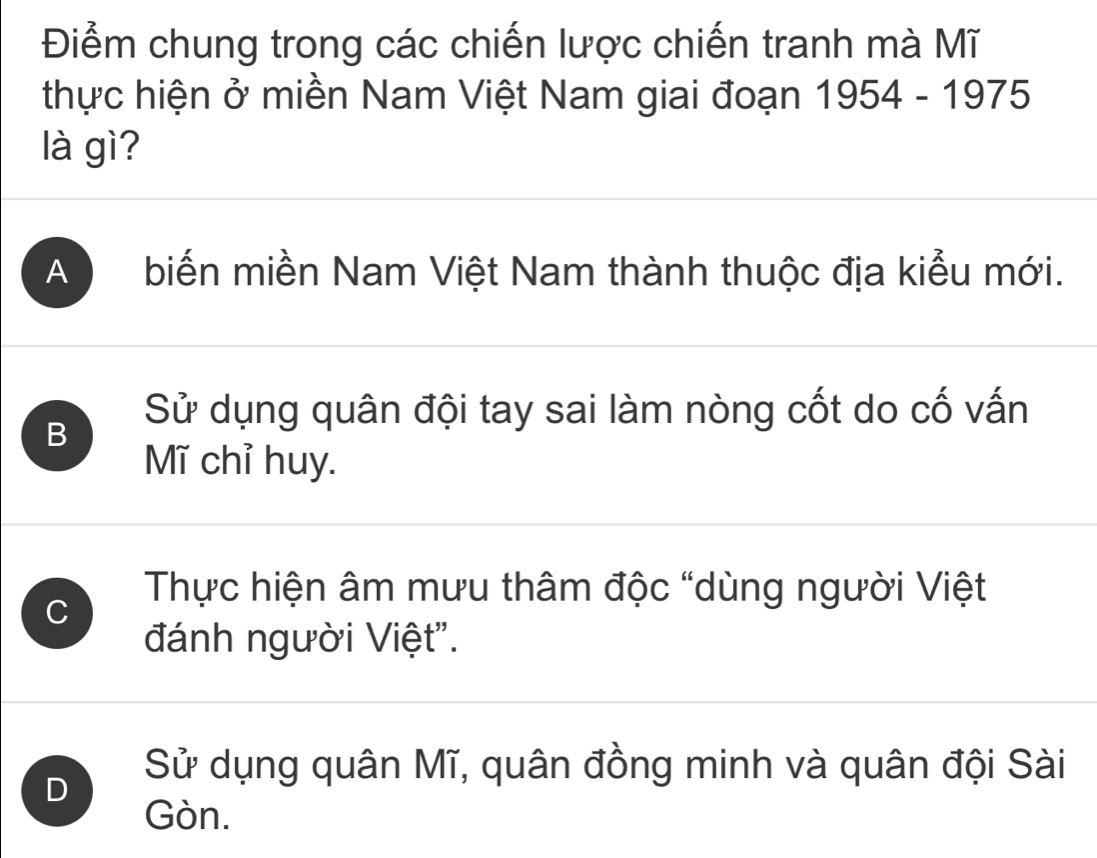 Điểm chung trong các chiến lược chiến tranh mà Mĩ
thực hiện ở miền Nam Việt Nam giai đoạn 1954 - 1975
là gì?
A biến miền Nam Việt Nam thành thuộc địa kiểu mới.
Sử dụng quân đội tay sai làm nòng cốt do cố vấn
B
Mĩ chỉ huy.
C
Thực hiện âm mưu thâm độc “dùng người Việt
đánh người Việt".
Sử dụng quân Mĩ, quân đồng minh và quân đội Sài
D
Gòn.