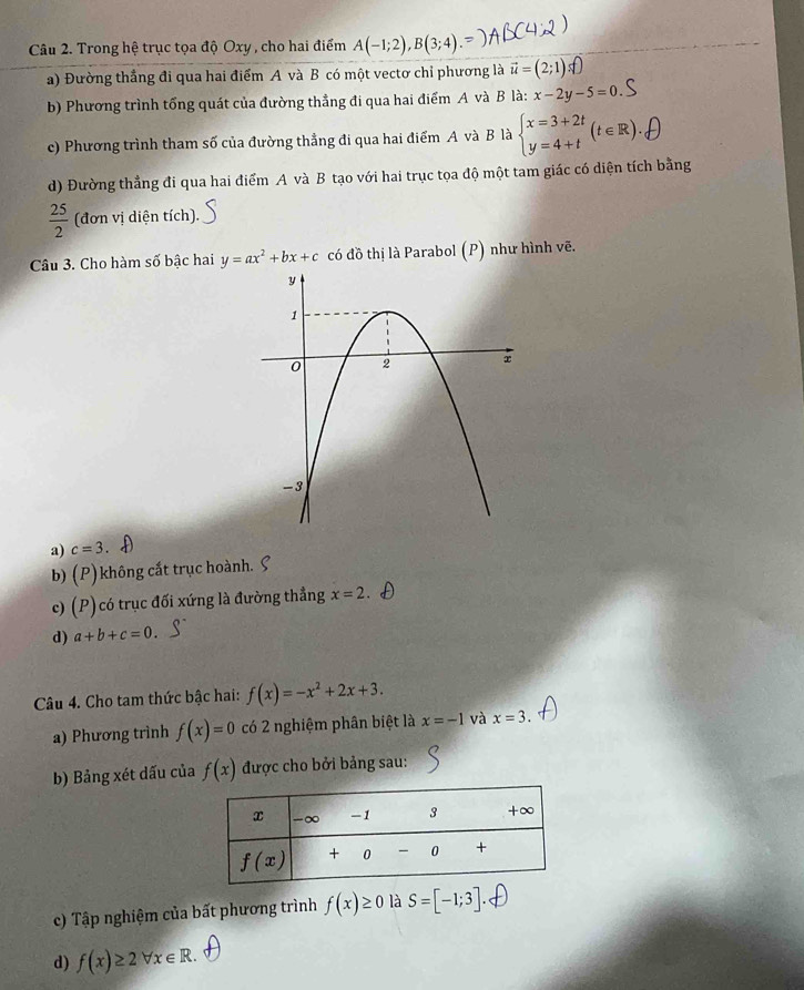 Trong hệ trục tọa độ Oxy , cho hai điểm A(-1;2),B(3;4)
a) Đường thắng đi qua hai điểm A và B có một vectơ chỉ phương là vector u= (2;1)
b) Phương trình tổng quát của đường thẳng đi qua hai điểm A và B là: x-2y-5=0
c) Phương trình tham số của đường thẳng đi qua hai điểm A và B là beginarrayl x=3+2t y=4+tendarray. (t∈ R).
d) Đường thẳng đi qua hai điểm A và B tạo với hai trục tọa độ một tam giác có diện tích bằng
 25/2  (đơn vị diện tích).
Câu 3. Cho hàm số bậc hai y=ax^2+bx+c có đồ thị là Parabol (P) như hình vẽ.
a) c=3
b) (P ) không cắt trục hoành.
c) ( ) có trục đối xứng là đường thẳng x=2.
p
d) a+b+c=0.
Câu 4. Cho tam thức bậc hai: f(x)=-x^2+2x+3.
a) Phương trình f(x)=0 có 2 nghiệm phân biệt là x=-1 và x=3.
b) Bảng xét dấu của f(x) được cho bởi bảng sau:
c) Tập nghiệm của bất phương trình f(x)≥ 0 là S=[-1;3]
d) f(x)≥ 2forall x∈ R.