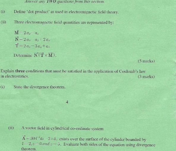 Answer any TWO questions from this section. 
(i) Define ‘dot-product’ as used in electromagnetic field theory. 
(ii) Three electromagnetic field quantities are represented by:
vector M=2a_x-a_2
vector N-2a_x-a_y+2a_z
vector T=2a_x-3a_y+a_n
Determine vector N(vector T* vector M). 
(5 marks) 
Explain three conditions that must be satisfied in the application of Coulomb’s law 
in electrostatics. (3 marks) 
(i)State the divergence theorem. 
4 
(ii) A vector field in cylindrical co-ordinate system
vector A-30t^(-1)hat at-2zhat a exists over the surface of the cylinder bounded by
l=2, z=0 and z=5. Evaluate both sides of the equation using divergence 
theorem.