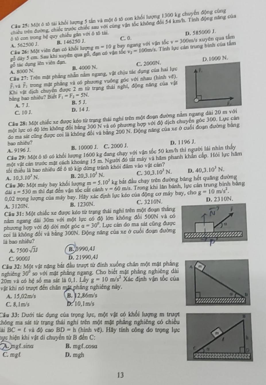 Một ô tô tài khổi lượng 5 tần và một ô tô con khối lượng 1300 kg chuyển động cùng
chiều trên đường, chiếc trước chiếc sau với cùng vận tốc không đổi 54 km/h. Tính động năng của
ô tô con trong hệ quy chiếu gần với ô tô tái.
C. 0.
A. 562500 J. B. 146250 J. D. 585000 J.
Câu 26: Một viên đạn có khổi lượng m=10 g bay ngang với vận tốc v=300m/ /s xuyên qua tấm
gỗ dày 5 cm. Sau khi xuyên qua gỗ, đạn có vận tốc v_2=100m/s 1. Tính lực cân trung bình của tầm
gỗ tác dụng lên viên đạn.
A. 8000 N. B. 4000 N. C. 2000N. D.1000 N.
Câu 27: Trên mật phẳng nhẫn nằm ngang, vật chịu tác dụng của hai lực
overline F_1 và F: trong mặt phẳng và có phương vuông góc với nhau (hình vẽ).
Khi vật dịch chuyển được 2 m từ trạng thái nghỉ, động năng của vật
bằng bao nhiêu? Biết F_1=F_2=5N.
A. 7 J.
B. 5 J.
C. 10 J. D. 14 J.
Câu 28: Một chiếc xe được kéo từ trạng thái nghi trên một đoạn đường nằm ngang dài 20 m với
một lực có độ lớn không đổi bảng 300 N và có phương hợp với độ dịch chuyển góc 300. Lực cán
do ma sát cũng được coi là không đổi và bảng 200 N. Động năng của xe ở cuối đoạn đường bảng
bao nhiêu?
A. 9196 J. B. 10000 J. C. 2000 J. D. 1196 J.
Câu 29: Một ô tô có khối lượng 1600 kg đang chạy với vận tốc 50 km/h thì người lái nhìn thấy
một vật cản trước mặt cách khoảng 15 m. Người đó tất máy và hãm phanh khẩn cấp. Hỏi lực hãm
tổi thiểu là bao nhiêu đề ô tô kịp dứng tránh khỏi đâm vào vật cản?
A. 10,3.10^3N.
B. 20,3.10^3N. C. 30,3.10^3N. D. 40,3.10^3N.
Câu 30: Một máy bay khối lượng m=5.10^3 kg : ắ u chạy trên đường băng hết quãng đường
dài s=530m thì đạt đến vận tốc cất cánh v=60 m/s. Trong khi lần bánh, lực cản trung bình bảng
0,02 trọng lượng của máy bay. Hãy xác định lực kéo của động cơ máy bay, cho g=10m/s^2.
A. 3120N. B. 1230N. C. 3210N. D. 2310N.
Câu 31:MG Ot chiếc xe được kéo từ trạng thái nghỉ trên một đoạn thẳng
nằm ngang dài 30m với một lực có độ lớn không đổi 500N và có
phương hợp với độ dời một góc a=30° * Lực cản do ma sát cũng được
coi là không đổi và bằng 300N. Động năng của xe ở cuối đoạn đường
là bao nhiêu?
A. 7500sqrt(3)J B. 3990,4J
C. 9000J D. 21990,4J
Câu 32: Một vật nặng bắt đầu trượt từ đinh xuống chân một mật phảng
nghiêng 30° so với mặt phẳng ngang. Cho biết mặt phảng nghiêng dài
20m và có hệ số ma sát là 0,1. Lấy g=10m/s^2 Xác định vận tốc của
vật khi nó trượt đến chân mặt phẳng nghiêng này.
A. 15,02m/s B. 12,86m/s
C. 8,1m/s D. 10,1m/s
Câu 33: Dưới tác dụng của trọng lực, một vật có khổi lượng m trượt
không ma sát từ trạng thái nghi trên một mặt phẳng nghiêng có chiều
ài BC=ell và độ cao BD=h (hình vẽ). Hãy tính công do trọng lực
hực hiện khí vật di chuyển từ B đến C: 
A. mgt.sina B. mgt.cosa
C. mgt D. mgh
13