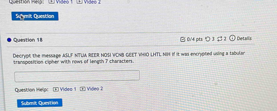 Question Help: Video 1 Video 2 
Submit Question 
Question 18 0/4 pts つ 3 ⇄ 2 (i) Details 
Decrypt the message ASLF NTUA REER NOSI VCNB GEET VHIO LHTL NIH if it was encrypted using a tabular 
transposition cipher with rows of length 7 characters. 
Question Help: Video 1 Video 2 
Submit Question